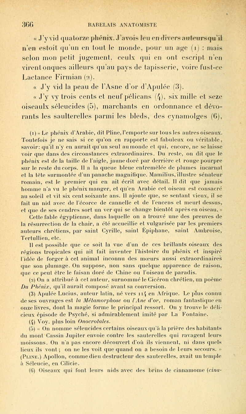 « J'y vid quatorze phénix. J'avois leu en divers auteurscju'il n'en estoit qu'un en tout le monde, pour un âge (ij : mais selon mon petit jugement, ceulx qui en ont escript n'en virent onques ailleurs qu'au pays de tapisserie, voire fust-ce Lactance Firmian (2). « J'y vid la peau de l'Asne d'or d'Apulée (3). « J'y vy trois cents et neuf pélicans (4), six mille et seze oiseaulx séleucides (5), marchants en ordonnance et dévo- rants les saulterelles parmi les bleds, des cynamolges (6), (])«Le phénix d'Arabie, dit Pline, l'emporte sur tous les autres oiseaux. Toutefois je ne sais si ce qu'on en rapporte est fabuleux ou véritable, savoir: qu'il n'y en aurait qu'un seul au monde et qui, encore, ne se laisse voir que dans des circonstances extraordinaires. Du reste, on dit que le phénix est de la taille de l'aigle, jaune doré par derrière et rouge pourpre sur le reste du corps. Il a la queue bleue entremêlée de plumes incarnat et la tète surmontée d'un panache magnifique. Mamilius,1llustre sénateur romain, est le premier qui en ait écrit avec détail. Il dit que jamais homme n'a vu le phénix manger, et qu'en Arabie cet oiseau est consacré au soleil et vit six cent soixante ans. Il ajoute que, se sentant vieux, il se fait un nid avec de l'écorce de cannelle et de l'encens et meurt dessus, et que de ses cendres sort un ver qui se change bientôt après en oiseau., » Cette fable égyptienne, dans laquelle on a trouvé une des preuves de la résurrection de la chair, a été accueillie et vulgarisée par les premiers auteurs chrétiens, par saint Cyrille, saint Épiphane, saint Ambroise, Tertullien, etc. Il est possible que ce soit la vue d'un de ces brillants oiseaux des régions tropicales qui ait fait inventer l'histoire du phénix et inspiré l'idée de forger à cet animal inconnu des mœurs aussi extraordinaires que son plumage. On suppose, non sans quelque apparence de raison, que ce peut être le faisan doré de Chine ou l'oiseau de paradis. (2) On a attribué à cet auteur, surnommé le Cicéron chrétien, un poème Du Phénix, qu'il aurait composé avant sa conversion. (3) Apulée Lucius, auteur latin, né vers 114 en Afrique. Le plus connu de ses ouvrages est la Métamorphose ou l'Ane d'or, roman fantasticjue en onze livres, dont la magie forme le principal ressort. On y trouve le déli- cieux épisode de Psyché, si admirablement imité par La Fontaine. (4) Voy. plus loin Onocro?a/es. (5) « On nomme séleucides certains oiseaux qu'à la prière des habitants du mont Cassin Jupiter envoie contre les sauterelles qui ravagent leurs moissons. On n'a pas encore découvert d'où ils viennent, ni dans quels lieux ils vont ; on ne les voit que quand on a besoin de 1 eurs secours. » (Pline.) Apollon, comme dieu destructeur des sauterelles, avait un temple à Séleucie, en Cilicie.