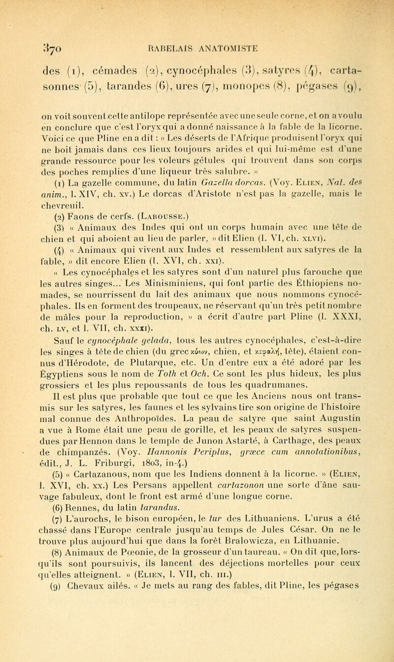 des (i), cémades (^2), cynocéphales (.'>), satyres (4), carta- sonnes (5), tarandés (6),ures (7J, monopes(8), pégases (9), on voit souventcette antilope représentée avec une seule corne, et on a voul u en conclure que c'est l'oryxqui adonné naissance à la fable de la licorne. Voici ce que Pline en a dit : « Les déserts de l'Afrique produisent l'oryx qui ne boit jamais dans ces lieux toujours arides et qui lui-même est d'une grande ressource pour les voleurs gétules qui trouvent dans son corps des poches remplies d'une liqueur très salubre. » (1) La gazelle commune, du latin Gazella dorcas. (Voy. Elien, Nai. des anim., 1. XIV, ch. xv.) Le dorcas d'Aristote n'est pas la gazelle, mais le chevreuil. (2) Faons de cerfs. (Larousse.) (3) « Animaux des Indes qui ont un corps humain avec une tête de chien et qui aboient au lieu de parler, «dit Elien (1. VI, ch. xlvi). (4) « Animaux qui vivent aux Indes et ressemblent aux satyres de la fable, » dit encore Elien (l. XVI, ch. xxi). (( Les cynocéphales et les satyres sont d'un naturel plus farouche que les autres singes...'Les Minisminiens, qui font partie des Éthiopiens no- mades, se nourrissent du lait des animaux que nous nommons cynocé- phales. Ils en forment des troupeaux, ne réservant qu'un très petit nombre de mâles pour la reproduction, » a écrit d'autre part Pline (1. XXXI, ch. LV, et 1. VII, ch. xxxi). Sauf le cynocéphale gelada, tous les autres cynocéphales, c'est-à-dire les singes à tète de chien (du grecziiwv, chien, et Y.vz>a.l-^, tète), étaient con- nus d'Hérodote, de Plutare^ue, etc. Un d'entre eux a été adoré par les Égyptiens sous le nom de Tolh et Och. Ce sont les plus hideux, les plus grossiers et les plus repoussants de tous les quadrumanes. II est plus que probable que tout ce que les Anciens nous ont trans- mis sur les satyres, les faunes et les sylvains tire son origine de l'histoire mal connue des Anthropoïdes. La peau de satyre que saint Augustin a vue à Rome était une peau de gorille, et les peaux de satyres suspen- dues parHennon dans le temple de Junon Astarté, à Carthage, des peaux de chimpanzés. (Voy. Hannonis Peripliis, grsece ciim annolaîionibus, édit., J. L. Friburgi, i8o3, in-4.) (5) « Cartazanous, nom que les Indiens donnent à la licorne. » (Elien, 1. XVI, ch. XX.) Les Persans appellent cartazonon une sorte d'âne sau- vage fabuleux, dont le front est armé d'une longue corne. (6) Rennes, du latin larandus. (7) L'aurochs, le bison européen, le lur des Lithuaniens. L'urus a été chassé dans l'Europe centrale jusqu'au temps de Jules César. On ne le trouve plus aujourd'hui que dans la forêt Bralowicza, en Lithuanie. (8) Animaux de Pœonie, de la grosseur d'un taureau. « On dit que, lors- qu'ils sont poursuivis, ils lancent des déjections mortelles pour ceux qu'elles atteignent. » (Elien, 1. VII, ch. m.) (9) Chevaux ailés. « Je mets au rang des fables, dit Pline, les pégases