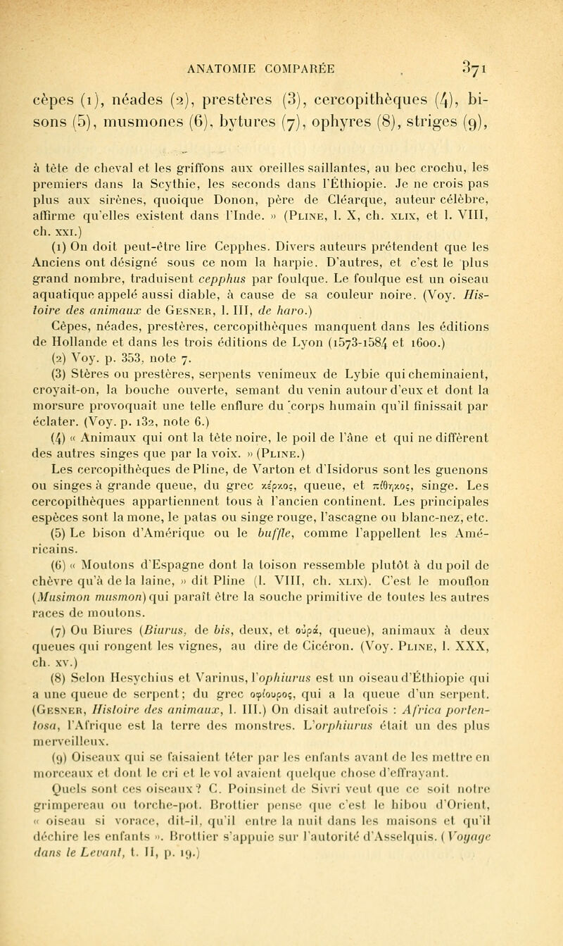 cèpes (1), néades (2), prestères (3), cercopithèques (4), bi- sons (5), miismones (6), bytures (7), ophyres (8), striges (9), à tête de cheval et les griffons aux oreilles saillantes, au bec crochu, les premiers dans la Scythie, les seconds dans l'Ethiopie. Je ne crois pas plus aux sirènes, quoique Donon, père de Cléarque, auteur célèbre, affirme qu'elles existent dans l'Inde. » (Pline, 1. X, ch. xlix, et 1. VIII, ch. XXI.) (1) On doit peut-être lire Cepphes. Divers auteurs prétendent que les Anciens ont désigné sous ce nom la harpie. D'autres, et c'est le plus grand nombre, traduisent cepphus par foulque. Le foulque est un oiseau aquatique appelé aussi diable, à cause de sa couleur noire. (Voy. His- loire des animaux de Gesner, 1. III, de haro.) Cèpes, néades, prestères, cercopithèques manquent dans les éditions de Hollande et dans les trois éditions de Lyon (i573-i584 et 1600.) (2) Voy. p. 353, note 7. (3) Stères ou prestères, serpents venimeux de Lybie qui cheminaient, croyait-on, la bouche ouverte, semant du venin autour d'eux et dont la morsure provoquait une telle enflure du 'corps humain qu'il finissait par éclater. (Voy. p. i32, note 6.) (4) « Animaux qui ont la tète noire, le poil de l'âne et qui ne diffèrent des autres singes que par la voix. » (Pline.) Les cercopithèques de Pline, de Varton et d'Isidorus sont les guenons ou singes à grande queue, du grec -Aépy.oç, queue, et j:/6r,-/o?, singe. Les cercopithèques appartiennent tous à l'ancien continent. Les principales espèces sont la mone, le patas ou singe rouge, l'ascagne ou blanc-nez, etc. (5) Le bison d'Amérique ou le buffle, comme l'appellent les Amé- ricains. (6) « Moutons d'Espagne dont la toison ressemble plutôt à du poil de chèvre qu'à de la laine, » dit Pline (1. VIII, ch. xlix). C'est le mouflon {JMusimon mufiinon) qui paraît être la souche primitive de toutes les autres races de moulons. (7) Ou Biures {Biurus, de bia, deux, et oùpa, queue), animaux à deux queues qui rongent les vignes, au dire de Cicéron. (Voy. Pline, 1. XXX, ch. XV.) (8) Selon Hesychius et Varinus, l'op/nH/vis est un oiseau d'Ethiopie qui a une queue de serpent; du grec ospioupoç, qui a la queue d'un serpent. (Gesner, Histoire des animaux, 1. III.) On disait autrefois : Africa porlen- losa, l'Afrique est la terre des monstres. L'orphiurus était un des plus merveilleux. (9) Oiseaux qui se faisaient téter par les enfants avant de les mettre en morceaux et dont le ci-i et le vol avaient quelque chose d'effrayant. Quels sont ces oiseaux? C. Poinsinet de Sivri veut que ce soit notre grimpereau ou torche-pot. Brottier pense que c'est le hibou d'Orient, « oiseau si vorace, dit-il, qu'il entre la nuit dans les maisons et qu'il déchire les enfants •>. Bi-ottier s'appuie sur l'autorité d'Asselquis. ( Voyage dans le Levant, t. II, p. 19.)