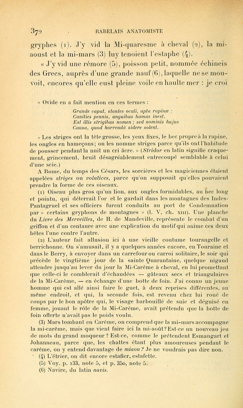 gryphes (1). J'y vid la Mi-quaresme à cheval (n), la mi- aoust et la mi-mars (3) luy tenoient l'estaphe (4). « J'y vid une rémore (5), poisson petit, nommée échineis des Grecs, auprès d'une grande nauf (6), laquelle nesemou- voit, encores qu'elle eust pleine voile en haulte mer : je croi (( Ovide en a fait mention en ces termes : Grande capui, siantes oculi, apla rapinœ : Canilies permis, unguibus hamus inesl. Est illis strigibus nomen ; sed nominis hujus Causa, quod horrendà sidère soient. « Les striges ont la tète grosse, les yeux fixes, le bec propre à la rapine, les ongles en hameçons; on les nomme striges parce qu'ils ont l'habitude de pousser pendant la nuit un cri acre. » {Slridor en latin signifie craque- ment, grincement, bruit désagréablement entrecoupé semblable à celui d'une scie.) A Rome, du temps des Césars, les sorcières et les magiciennes étaient appelées striges ou volatices, parce qu'on supposait qu'elles pouvaient prendre la forme de ces oiseaux. (1) Oiseau plus gros qu'un lion, aux ongles formidables, au bec long et pointu, qui déterrait l'or et le gardait dans les montagnes des Indes- Pantagruel et ses officiers furent conduits au port de Condemnation par « certains gryphons de montagnes » (1. V, ch. xiii). Une planche du Livre des Merveilles, de H. de Mandeville, représente le combat d'un griffon et d'un centaure avec une explication du motif qui anime ces deux bètes l'une contre l'avitre. (2) L'auteur fait allusion ici à une vieille coutume tourangelle et berrichonne. On s'amusait, il y a quelques années encore, en Touraine et dans le Berry, à envoyer dans vm carrefour ou carroi solitaire, le soir qui précède le vingtième jour de la sainte Quarantaine, quelque nigaud attendre jusqu'au lever du jour la Mi-Carème à cheval, en lui promettant que celle-ci le comblerait d'échaudées — gâteaux secs et triangulaires de la Mi-Carème, — en échange d'une botte de foin. J'ai connu un jeune homme qui est allé ainsi faire le guet, à deux reprises différentes, au même endroit, et qui, la seconde fois, est revenu chez lui roué de coups par le bon apôtre qui, le visage barbouillé de suie et déguisé en femme, jouant le rôle de la Mi-Carème, avait prétendu que la botte de foin offerte n'avait pas le poids voulu. (3) Mars tombant en Carême, on comprend que la mi-mars accompagne la mi-carême, mais que vient faire ici la mi-août? Est-ce un nouveau jeu de mots du grand moqueur ? Est-ce, comme le prétendent Esmangart et Johanneau, parce que, les chattes étant plus amoureuses pendant le carême, on y entend davantage de miaou ? Je ne voudrais pas dire non. (4) L'étrier, on dit encore estafier, estafette. (5) Voy. p. i33, note 5, et p. 35o, note 5. (6) Navire, du latin navis.