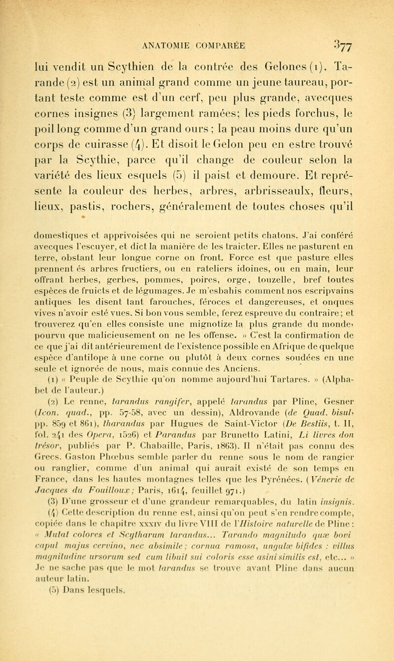 lui vendit un Scythien delà contrée des Gelones(i). Ta- raude (2) est un animal grand comme un jeune taureau, por- tant teste comme est d'un cerf, peu plus grande, avecques cornes insignes (3) largement ramées; les pieds forchus, le poil long comme d'un grand ours ; la peau moins dure qu'un corps de cuirasse (4). Et disoit le Gelon peu en estre trouvé par la Scythie, parce qu'il change de couleur selon la variété des lieux esquels (5) il paist et demoure. Et repré- sente la couleur des herbes, arbres, arbrisseaulx, fleurs, lieux, pastis, rochers, généralement de toutes choses qu'il domestiques et apprivoisées qui ne seroient petits chatons. J'ai conféré avecques l'escuyer, et dict la manière de les traicter. Elles ne pasturent en terre, obstant leur longue corne on front. Force est que pasture elles prennent es arbres fructiers, ou en râteliers idoines, ou en main, leur offrant herbes, gerbes, pommes, poires, orge, touzelle, bref toutes espèces de fruicts et de légumages. Je m'esbahis comment nos escripvains antiques les disent tant farouches, féroces et dangereuses, et onques vives n'avoir esté vues. Si bon vous semble, ferez espreuve du contraire; et trouverez qu'en elles consiste une mignotize la plus grande du monde» pourvu que malicieusement on ne les offense. » C'est la confirmation de ce que j'ai dit antérieurement de l'existence possible en Afrique de quelque espèce d'antilope à une corne ou plutôt à deux cornes soudées en une seule et ignorée de nous, mais connue des Anciens. (1) « Peuple de Scythie qu'on nomme aujourd'hui Tartares. » (Alpha- bet de l'auteur.) (2) Le renne, larandus raïujifer, appelé larandiis par Pline, Gesner (Icon. qiiad., pp. Sy-SS, avec un dessin), Aldrovande {de Quad. bisiih pp. 859 et 861), Iharandiis par Hugues de Saint-Victor (De Besliia, t. II, fol. 241 des Opéra, i526) et Parnndiis par Brunetto Latini, Li livres don trésor, publiés par P. Chabaille, Paris, i8(}.3). Il n't'tait pas connu des Grecs. Gaston Phœbus semble parler du renne sous le nom de rangier ou ranglier, comme d'un animal qui aurait existé de son temps en France, dans les hautes montagnes telles que les Pyrénées. {Vénerie de Jacques du Fouillou.c; Paris, 161/j, feuillet 971.) (3) D'une grosseur et d'une grandeiu remarquables, du latin insiqnis. (4) Cette description du renne est, ainsi qu'on peut s'en rendre conqjte, copiée dans le chapitre xxxiv du livre VIII (le Vllisloire naturelle àa Pline: « Mutât colores et Sci/lharum larandus... Tarando mayniludo quœ bovi cdpnl mnjus cervino, nec ahsiniile ; cornua ramosa, unqid.-v bifides : villus maqniludine ursoriirn sed cum lihnil sui coloris esse asinisimilis est, etc.. » .Ir ne sache pas que le mol Inrandus se liouvf avaiil Pline dans aucun auteur latin. (5) Dans losfjiicls.