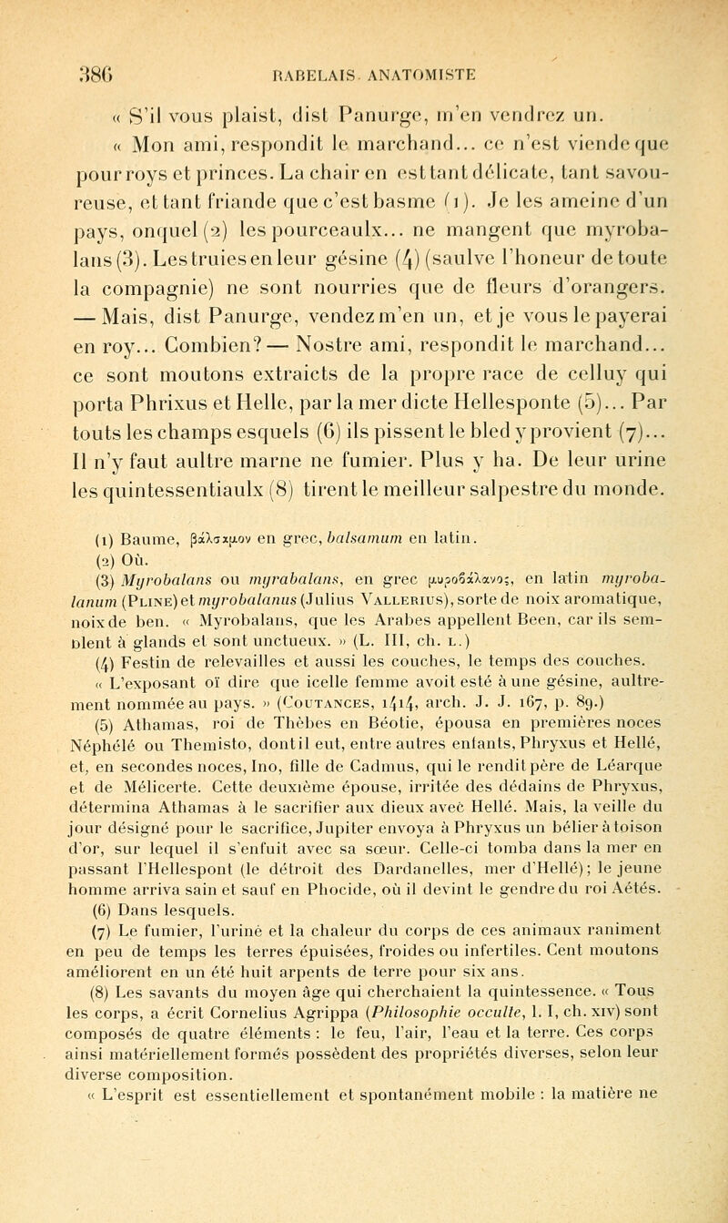 « S'il VOUS plaist, dist Panurge, iri'cn vendrez un. « Mon ami, respondit le marchand... ce n'est viendeque pour roys et princes. La chair en est tant délicate, tant savou- reuse, et tant friande que c'est basme (i). Je les ameine d'un pays, onquel (2) les pourceaulx... ne mangent que myroba- lans(3). Les truies en leur gésine (4) (saulve l'honeur de toute la compagnie) ne sont nourries que de fleurs d'orangers. — Mais, dist Panurge, vendez m'en un, et je vous le payerai en roy... Combien?— Nostre ami, respondit le marchand... ce sont moutons extraicts de la propre race de celluy qui porta Phrixus et Helle, par la mer dicte Hellesponte (5)... Par touts les champs esquels (6) ils pissent le bled y provient (7)... Il n'y faut aultre marne ne fumier. Plus y ha. De leur urine les quintessentiaulx (8) tirent le meilleur salpestre du monde. (1) Baume, |3aXc;x[j.ov en grec, balsamiim en latin. (2) Où. (3) Myrobalans ou myrabalans, en grec jj.upoSaXavo;, en latin mijvoba- lanum (Plït^e) et myrobalaniis{Julius Vallerius), sorte de noix aromatique, noix de ben. « Myrobalans, que les Arabes appellent Been, car ils sem- blent à glands et sont unctueux. » (L. III, ch. l.) (4) Festin de relevailles et aussi les couches, le temps des couches. « L'exposant oï dire que icelle femme avoit esté à une gésine, aultre- ment nommée au pays. » (Coutances, 14145 aich. J. J. 167, p. 89.) (5) Athamas, roi de Thèbes en Béotie, épousa en premières noces Néphélé ou Themisto, dont il eut, entre autres enfants, Phryxus et Hellé, et, en secondes noces, Ino, fille de Cadmus, qui le rendit père de Léarque et de Mélicerte. Cette deuxième épouse, irritée des dédains de Phryxus, détermina Athamas à le sacrifier aux dieux avec Hellé. Mais, la veille du jour désigné pour le sacrifice, Jupiter envoya à Phryxus un bélier à toison d'or, sur lequel il s'enfuit avec sa sœur. Celle-ci tomba dans la mer en passant l'Hellespont (le détroit des Dardanelles, mer d'Hellé) ; le jeune homme arriva sain et sauf en Phocide, où il devint le gendre du roi Aétés. (6) Dans lesquels. (7) Le fumier, l'uriné et la chaleur du corps de ces animaux raniment en peu de temps les terres épuisées, froides ou infertiles. Cent moutons améliorent en un été huit arpents de terre pour six ans. (8) Les savants du moyen âge qui cherchaient la quintessence. « Tous les corps, a écrit Cornélius Agrippa {Philosophie occulte, L I, ch. xiv) sont composés de quatre éléments : le feu, l'air, l'eau et la terre. Ces corps ainsi matériellement formés possèdent des propriétés diverses, selon leur diverse composition. « L'esprit est essentiellement et spontanément mobile : la matière ne