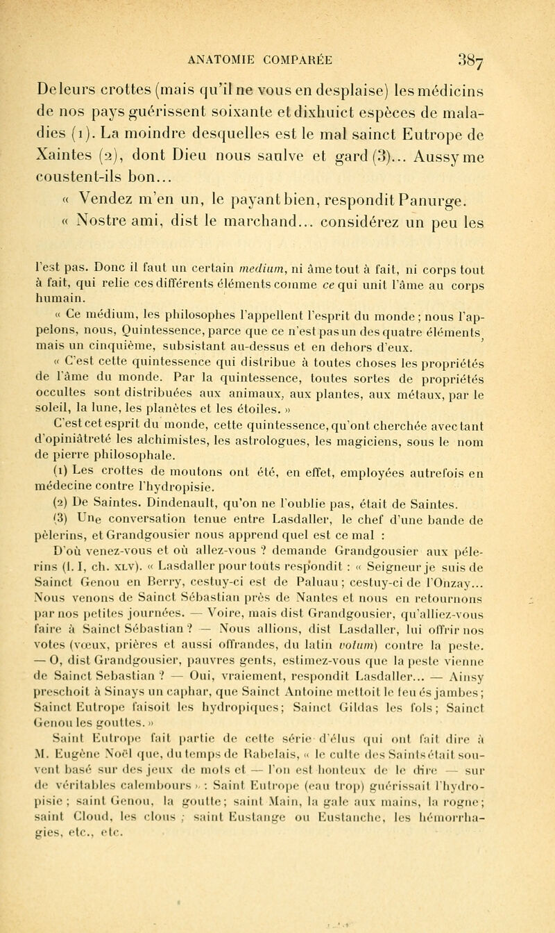 De leurs crottes (mais qu'il ne vous en desplaise) les médicins de nos pays guérissent soixante etdixhuict espèces de mala- dies (1). La moindre desquelles est le mal sainct Eutrope de Xaintes (2), dont Dieu nous sanlve et gard(3)... Aussyme coustent-ils bon... « Vendez m'en un, le payant bien, responditPanurge. « Nostre ami, dist le marchand... considérez un peu les l'est pas. Donc il faut un certain médium, ni âme tout à fait, ni corps tout à fait, qui relie ces différents éléments comme ce qui unit Tâme au corps humain. « Ce médium, les philosophes l'appellent l'esprit du monde ; nous l'ap- pelons, nous. Quintessence, parce que ce n'est pas un des quatre éléments mais un cinquième, subsistant au-dessus et en dehors d'eux. « C'est cette quintessence qui distribue à toutes choses les propriétés de l'âme du monde. Par la quintessence, toutes sortes de propriétés occultes sont distribuées aux animaux, aux plantes, aux métaux, par le soleil, la lune, les planètes et les étoiles. » C'est cet esprit du monde, cette quintessence, qu'ont cherchée avec tant d'opiniâtreté les alchimistes, les astrologues, les magiciens, sous le nom de pierre philosophale. (1) Les crottes de moutons ont été, en effet, employées autrefois en médecine contre l'hydropisie. (2) De Saintes. Dindenault, qu'on ne l'oublie pas, était de Saintes. (3) Une conversation tenue entre Lasdaller, le chef d'une bande de pèlerins, et Grandgousier nous apprend quel est ce mal : D'où venez-vous et où allez-vous ? demande Grandgousier aux pèle- rins (1.1, ch. XLv). « Lasdaller pour toùts resp'ondit : « Seigneur je suis de Sainct Genou en Berry, cestuy-ci est de Paluau ; cestuy-ci de l'Onzay... Nous venons de Sainct Sébastian près de Nantes et nous en retournons par nos petites journées. — Voire, mais dist Grandgousier, qu'alliez-vous faire à Sainct Sébastian ? — Nous allions, dist Lasdaller, lui offrir nos votes (vœux, prières et aussi offrandes, du latin vohim) contre la peste. — 0, dist Grandgousier, pauvres gents, estimez-vous que la peste vienne de Sainct Sébastian ? — Oui, vraiement, respondit Lasdaller... — Ainsy preschoit à Sinays un cai)har, que Sainct Antoine mettoit le leu es jambes; Sainct Lutrope faisoit les hydropiques; Sainct Gildas les fols; Sainct Genou les gouttes. » Saint Eutrope fait |)artie de celte série d'élus qui ont fait dire à y\. Lugène Noél que, du temps de Rabelais, « le culte des Saintsétail sou- vent basé sur des jeux de mots et — l'on est honteux de le dii(; — sur de véritables calendjours > : Saint Eutrope (eau trop) guérissait l'hydro- pisie ; saint Genou, la ijroulte; saint Main, la gale aux mains, la l'ogne; saint Cloud, les i;loiis ; saint Eustangc ou Eustanche, les hémorrha- gies, etc., etc.