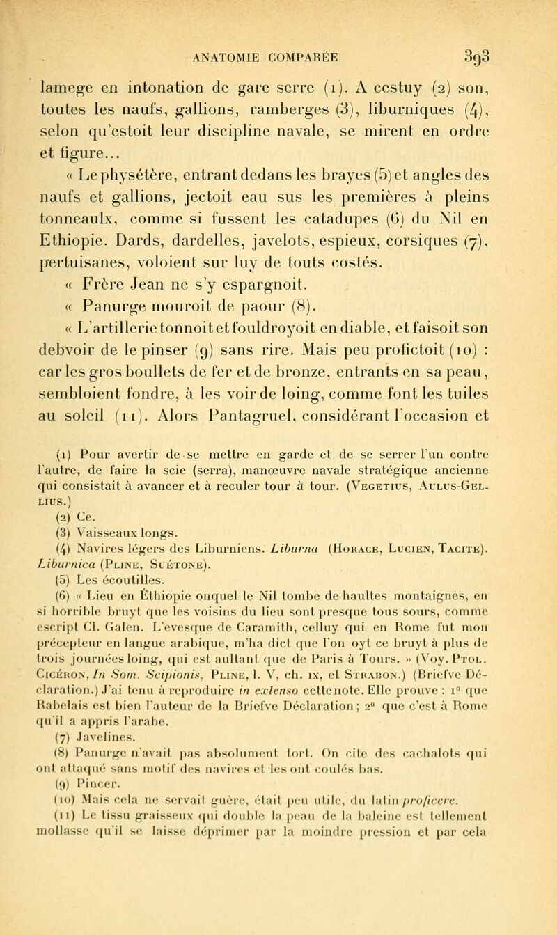 lamege en intonation de gare serre (i)- A cestuy (2) son, toutes les naufs, gallions, ramberges (3), liburniques (4), selon qu'estoit leur discipline navale, se mirent en ordre et figure... « Lephysétère, entrant dedans les brayes (5) et angles des naufs et gallions, jectoit eau sus les premières à pleins tonneaulx, comme si fussent les catadupes (6) du Nil en Ethiopie. Dards, dardelles, javelots, espieux, corsiques (7), prertuisanes, voloient sur luy de touts costés. (« Frère Jean ne s'y espargnoit. « Panurge mouroit de paour (8). <( L'artillerietonnoitetfouldroyoit endiablé, etfaisoitson debvoir de lepinser (9) sans rire. Mais peu profictoit (10) : car les gros bouUets de fer et de bronze, entrants en sa peau, sembloient fondre, à les voir de loing, comme font les tuiles au soleil (11). Alors Pantagruel, considérant l'occasion et (1) Pour avertir de se mettre en garde et de se serrer l'un contre l'autre, de faire la scie (serra), manœuvre navale stratégique ancienne qui consistait à avancer et à reculer tour à tour. (Vegetius, Aulus-Gel- LIUS.) (2) Ce. (3) Vaisseaux longs. (4) Navires légers des Liburniens. Libuvna (Horace, Lucien, Tacite). Liburnica (Pliîne, Suétone). (5) Les écoutilles. (6) « Lieu en Ethiopie onquel le Nil tombe de haultes montaigncs, en si horrible bruyt que les voisins du lieu sont presque tous sours, comme escript CI. Galcn. L'cvcsque de Caramitli, celluy qui en Rome lut mon précepteur en langue arabique, m'ha dict que l'on oyt ce bi'uyt à plus de trois journées loing, qui est aultant que de Paris à Tours. » (Voy.PTOL. CicÉRON,//! Som. Scipionis, Pline, I. V, ch. ix, et Strabon.) (Briel've Dé- claration.) J'ai tenu à reproduire in exlenso celte note. Elle prouve : 1 que Rabelais est bien l'auteur de la BrielVc Déclaration; 2 que c'est à Rome (juil a appris larabe. (7) Javelines. (8) Panurge n'avait pas absolument tort. On cite des cachalots qui ont attaqué sans niofil des navires et les ont coulés bas. (9) Pincer. (10) Mais cela iw. servait guère, était jieu utile, du \ii[\u proficere. (11) Le tissu graisseux ipii double la peau de la baleine est tellement mollasse qu'il se laisse déprimer par la moindre pression et par cela