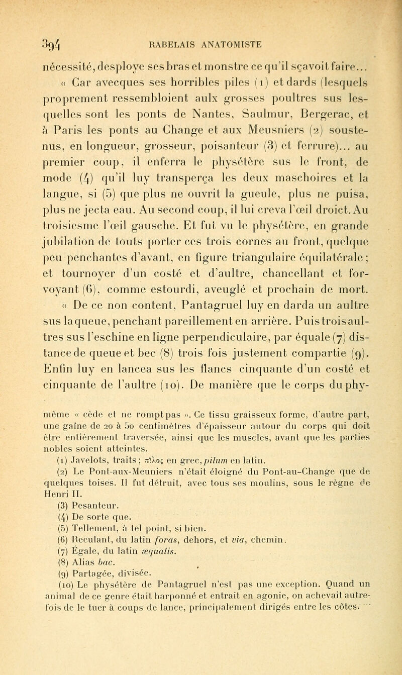 nécessité, desployc ses bras et monstre ce qu'il sca voit faire... (( Car avecques ses horribles piles fi) et dards (lesquels proprement ressembloient aulx grosses poultres sus les- quelles sont les ponts de Nantes, Saulmur, Bergerac, et à Paris les ponts au Change et aux Meusniers (2) souste- nus, en longueur, grosseur, poisanteur (3) et ferrure)... au premier coup, il enferra le physétère sus le front, de mode (4) qu'il luy transperça les deux maschoires et la langue, si (.5) que plus ne ouvrit la gueule, plus ne puisa, plus ne jecta eau. Au second coup, il lui creva l'œil droict. Au troisiesme l'œil gausche. Et fut vu le physétère, en grande jubilation de touts porter ces trois cornes au front, quelque peu penchantes d'avant, en figure triangulaire équilatérale ; et tournoyer d'un costé et d'aultre, chancellant et for- voyant (6), comme estourdi, aveuglé et prochain de mort. « De ce non content, Pantagruel luy en darda un aultre sus laqueue, penchant pareillement en arrière. Puistroisaul- tres sus l'eschine en ligne perpendiculaire, par équale (7) dis- tance de queue et bec (8) trois fois justement compartie (9). Enfin luy en lancea sus les flancs cinquante d'un costé et cinquante de l'aultre (10). De manière que le corps duphy- même <( cède et ne rompt pas ». Ce tissu graisseux forme, d'autre part, une gaîne de 20 à 5o centimètres d'épaisseur autour du corps qui doit être entièrement traversée, ainsi que les muscles, avant que les parties nobles soient atteintes. (1) Javelots, traits; kiIo^ en gvec,pilutn en latin. (2) Le Pont-aux-Meuniers n'était éloigné du Pont-au-Change que de quelques toises. Il fut détruit, avec tous ses moulins, sous le règne de Henri II. (3) Pesanteur. (4) De sorte que. (5) Tellement, à tel point, si bien. (6) Reculant, du latin foras, dehors, et via, chemin. (7) Égale, du latin sequalis. (8) Alias bac. (9) Partagée, divisée. (10) Le physétère de Pantagruel n'est pas une exception. Quand un animal de ce genre était harponné et entrait en agonie, on achevait autre- fois de le tuer à coups de lance, principalement dirigés entre les côtes. '