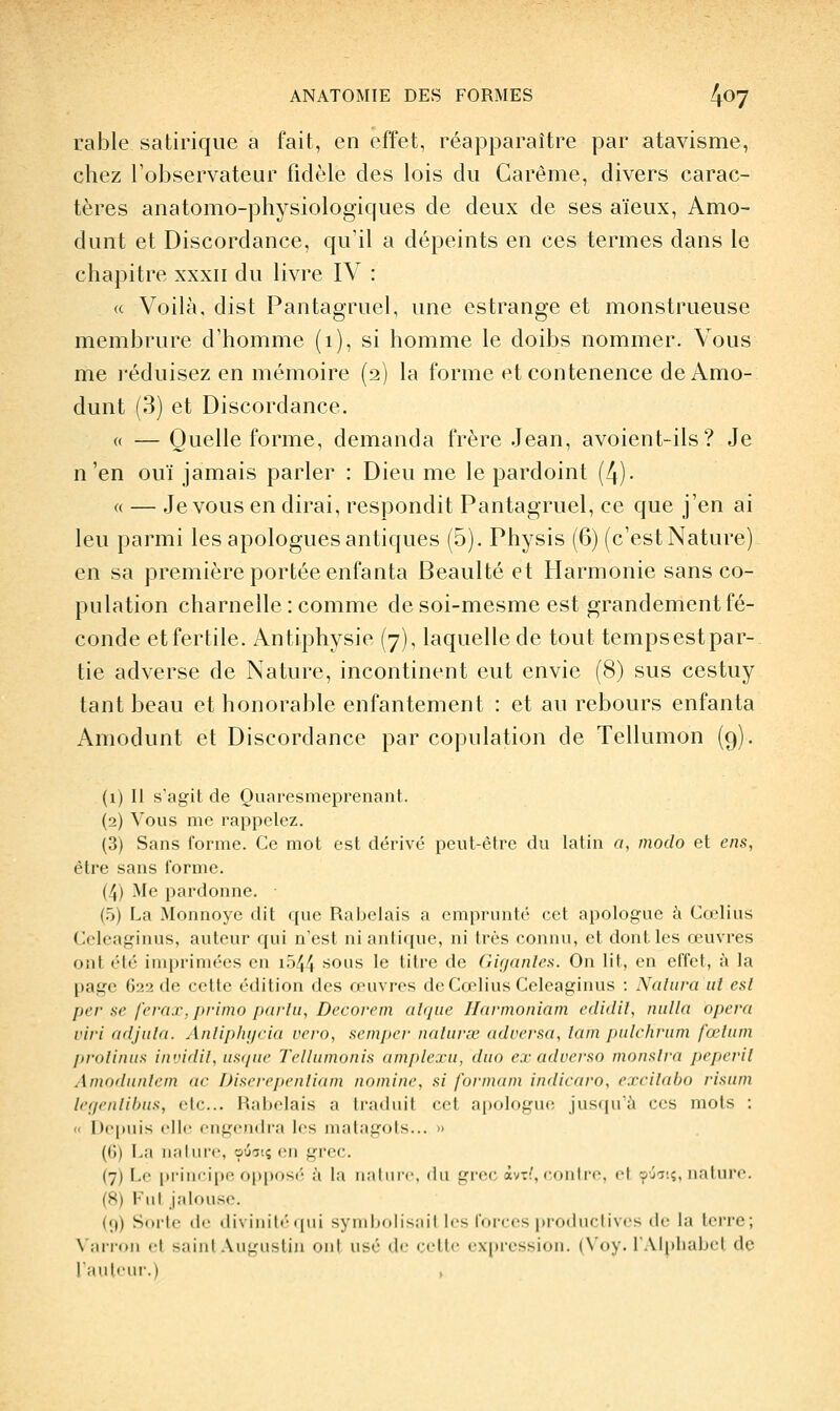 table satirique a fait, en effet, réapparaître par atavisme, chez l'observateur fidèle des lois du Carême, divers carac- tères aiiatomo-physiologiques de deux de ses aïeux, Amo- dunt et Discordance, qu'il a dépeints en ces termes dans le chapitre xxxii du livre IV : (c Voilà, dist Pantagruel, une estrange et monstrueuse membrure d'homme (i), si homme le doibs nommer. Vous me i-éduisez en mémoire (2) la forme etcontenence deAmo- dunt (3) et Discordance. (( — Quelle forme, demanda frère .Jean, avoient-ils? Je n'en ouï jamais parler : Dieu me le pardoint (4). « — .Je vous en dirai, respondit Pantagruel, ce que j'en ai leu parmi les apologues antiques (5). Physis (6) (c'estNature) en sa première portée enfanta Beaulté et Harmonie sans co- pulation charnelle: comme de soi-mesmc est grandement fé- conde et fertile. Antiphysie (7), laquelle de tout tempsestpar- tie adverse de Nature, incontinent eut envie (8) sus cestuy tant beau et honorable enfantement : et au rebours enfanta Amodunt et Discordance par copulation de Tellumon (9). (1) Il s'agit de Quaresmeprenant. (2) Vous me rappelez. (3) Sans forme. Ce mot est dérivé peut-être du latin o, modo et eus, être sans iorme. (4) Me pardonne. (.5) La Monnoye dit (jue Rabelais a emprunté cet apologue k Cœlius Celeaginus, auteur qui n'est ni antique, ni très connu, et dont les œuvres ont élé imprimées en i.o44 ''Ous le titre de Giganles. On lit, en effet, à la page G22 de cette édition des œuvres de Cœlius Celeaginus : Nalm^a iii esl per se ferax, primo parlii, Decorem alqiie Ilarmoniam edidil, nulla opcra viri adjiila. Anliphijcia vero, acmpev naiiivœ adi'ersa, lam piilchriim fœliun proliniis invidil, iistiuc Telliimonis amplexu, duo ex adoerso monslra peperil Amoilnnlcin ne Dii^crefienliam nomine, fti formam indicaro, excilabo risinn Irt/ntlilms, de... Haljclais a traduit cet apologue; jusqu'à ces mots : « |)c|)iiis elle engendra les malagols... » (li) l,;i ii;il lire, o'j-j-.ç en grec. (7) l.i' pi'iiiripc opposi' ;'( la nalinc. du gi-er; àvTi', contre, et ^j'^;;, nature. (8) Fut jalouse. (9) Sorte de diviiiil<-qui syinliolisail les l'orces productives de la terre; \'ari-oii et saint Anguslin ont usé de cette expi'ession. (\'oy. lAIpliabet de rauleur.)