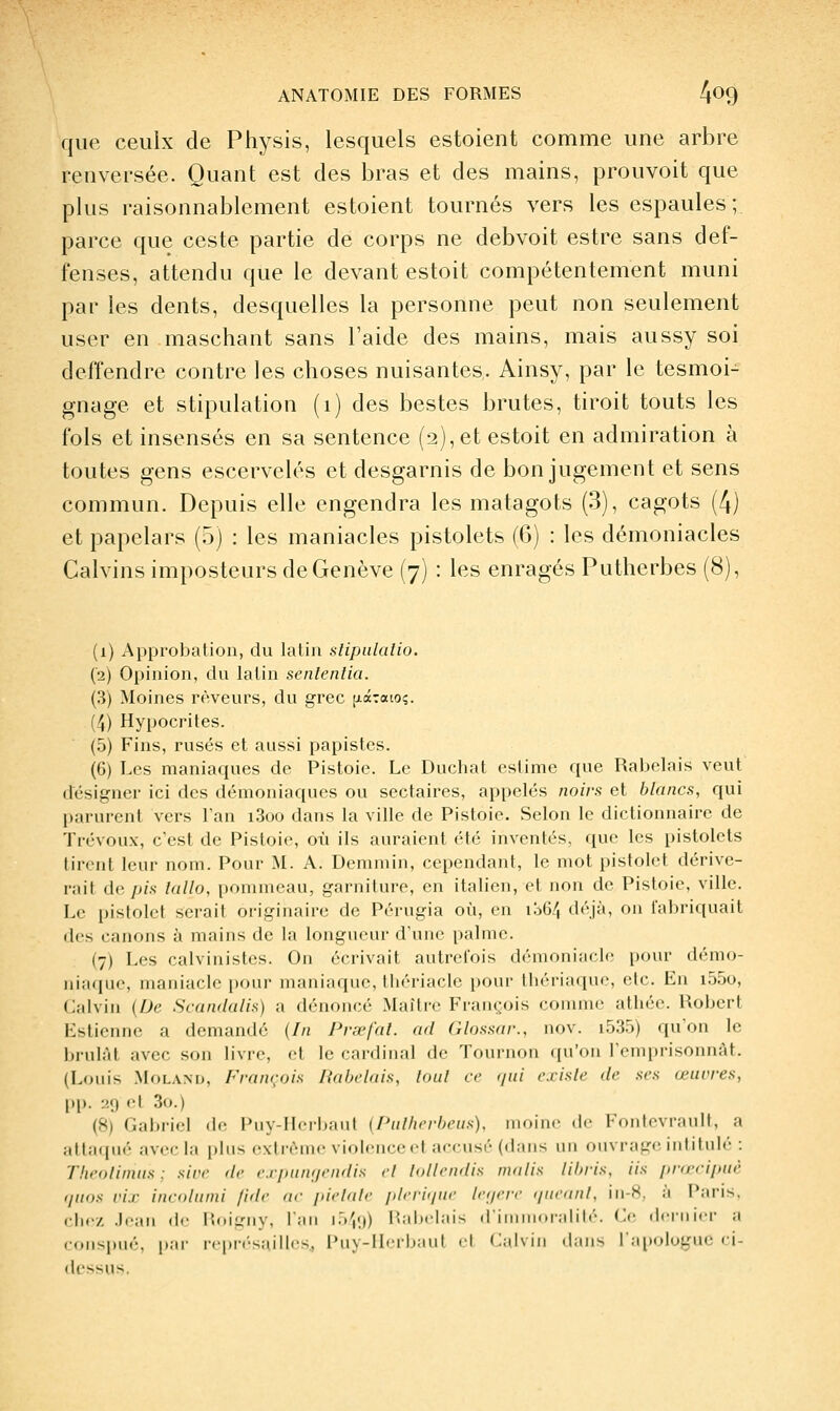 que ceulx de Physis, lesquels estoient comme une arbre renversée. Quant est des bras et des mains, prouvoit que plus raisonnablement estoient tournés vers les espaules; parce que ceste partie de corps ne debvoit estre sans def- fenses, attendu que le devant estoit compétentement muni par les dents, desquelles la personne peut non seulement user en maschant sans l'aide des mains, mais aussy soi deffendre contre les choses nuisantes. Ainsy, par le tesmoi- gnage et stipulation (i) des bestes brutes, tiroit touts les fols et insensés en sa sentence (2), et estoit en admiration à toutes gens escervelés et desgarnis de bon jugement et sens commun. Depuis elle engendra les matagots (3), cagots (4) et papelars (.5) : les maniacles pistolets (6) : les démoniacles Calvins imposteurs de Genève (7) : les enragés Putherbes (8), (1) Approbation, du latin slipalalio. (2) Opinion, du latin senlenlia. (3) Moines rêveurs, du grec fiaTaio;. (4) Hypocrites. (5) Fins, rusés et aussi papistes. (6) Les maniaques de Pistoie. Le Duchat estime que Rabelais veut désigner ici des démoniaques ou sectaires, appelés noirs et blancs, qui parurent vers l'an i3oo dans la ville de Pistoie. Selon le dictionnaire de Trévoux, c'est de Pistoie, où ils auraient été inventés, que les pistolets tirent leur nom. Pour M. A. Demmin, cependant, le mot pistolet dérive- rait de p/.s lallo, [)oninieau, garniture, en italien, et non de Pistoie, ville. Le pistolet serait originaire de Pérugia où, en iliG/, déjà, on fabriquait des canons à mains de la longueur d'une palme. (7) Les calvinistes. On écrivait autrefois démoniach; pour démo- niaque, maniaclo [)()ur maniaque, tliériacle pour thériaque, etc. En i55o, Calvin {De Scandalis) a dénoncé Maître François comme athée. Robert Estienne a demandé {In Prsefal. ad Glossar., nov. i535) qu'on le brûlât avec son livre, et le cardinal de Tournon qu'on l'emprisonnât. (Louis MoLANu, François Rabelais, loul ce qui existe de ses œuvres, pp. 29 et 3o.) (8) Gabriel de Puy-Herljaul (Pulherbeus), moine de Fontcvrault, a attaipié avec la plus fx-lréinc violence cf accusé (dans un ouvrage intitulé : Theolimiis : sirr dr (■.i/>(iii>/riidis cl Inllcndis malis libi'is. Us jirœcijniè (/uns ri.r in<-nliimi fidc (tr idchilc idrri</iir lr,/rrr tiiiranl, in-8. à Paris. cjirz .lr;iii (le i'.diiriiy, l'ail i.)','.)) 1 l.i 1 mIiiis il'i (.l'jililé. Ce dcniici- a coMSimé. par rrpr(-s;iil|cs. Pii\-llrrhiml cl Calvin dans Tapologue ci- dessus.