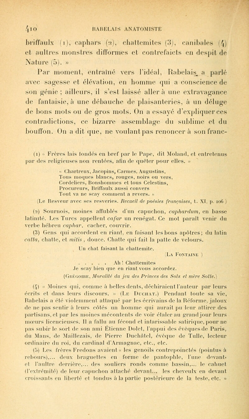 briffaiilx (i), caphars (2), chattcmites (3j, canibales (4) et aulires monstres difformes et contrefaicts en despil de Nature (5). » Par moment, entraîné vers l'idéal, Rabelais, a parlé avec sagesse et élévation, en homme qui a conscience de son génie ; ailleurs, il s'est laissé aller à une extravagance de fantaisie, à une débauche de plaisanteries, à un déluge de bons mots ou de gros mots. On a essayé d'expliquer ces contradictions, ce bizarre assemblage du sublime et du bouffon. On a dit que, ne voulant pas renoncer à sonfranc- (1) « Frères lais londés en bref par le Pape, dit Moland, et entretenus par des religieuses non rentées, afin de quêter pour elles. » « Chartreux, Jacopins, Carmes, Augustins, Tous moques blancs, rouges, noirs ou vers, Cordeliers, Bonshommes et tous Celestins, Procureurs, Briffaulx aussi convers Tout va ne scay comment a revers. » (Le Resveur avec ses resveries. Recueil de poésies françoises, t. XI, p. 106 ) (2) Sournois, moines affublés d'un capuchon, caphardiun, en basse latinité. Les Turcs appellent cafav un renégat. Ce mot paraît venir du verbe hébi'eu caphar, cacher, couvrir. (3) Gens qui accordent en riant, en faisant les bons apôtres; du latin caîla, chatte, et milis , douce. Chatte qui fait la patte de velours. Un chat faisant la chattemite. (La Fontaine ) Ah ! Chattemites Je scay bien que en riant vous accordez. (Grégoire, Moralité du jeu des Princes des Sois et mère Sotte.) (4)  Moines qui, comme à belles dents, déchiraient l'auteur par leurs écrits et dans leurs discours. « (Le Duchat.) Pendant toute sa vie, Rabelais a été violemment attaqué par les écrivains de la Réforme, jaloux de ne pas sentir à leurs côtés un homme qui aurait pu 4eur attirer des partisans, et par les moines mécontents de voir étaler au grand jour leurs mœurs licencieuses. Il a fallu au fécond et intarissable satirique, pour ne pas subir le sort de son ami Etienne Dolet, l'appui des évèquesde Paris, du Mans, de Maillezais, de Pierre Duchâtel, évèque de Tulle, lecteur ordinaire du roi, du cardinal d'Armagnac, etc., etc. (5) Les frères Fredons avaient « les genoils contrepoinctés (pointus à rebours),... deux braguettes en forme de pantophle, l'une devant» et l'aultre derrière,... des souliers ronds comme bassin,... le cahuet (l'extrémité) de leur capuchon attaché devant... les cheveulx en devant croissants en liberté et tondus à la partie postérieux^e de la teste, etc. »