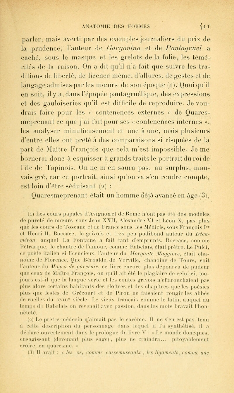 parler, mais averti par des exemplesjournaliers du prix de la prudence, l'auteur de Gargantua et de Pantagruel a caché, sous le masque et les grelots de la folie, les témé- rités de la raison. On a dit qu'il n'a fait que suivre les tra- ditions de liberté, de licence même, d'allures, de gestes et de langage admises par les mœurs de son époque (i). Quoi qu'il en soit, il y a, dans l'épopée pantagruélique, des expressions et des gauloiseries qu'il est difficile de reproduire. Je vou- drais faire pour les « contenences externes » de Ouares- meprenant ce que j'ai fait pour ses «contenences internes », les analyser minutieusement et une à une, mais plusieurs d'entre elles ont prêté à des comparaisons si risquées de la part de Maître François que cela m'est impossible. Je me bornerai donc à esquisser à grands traits le portrait du roi de l'île de Tapinois. On ne m'en saura pas, au surplus, mau- vais gré, car ce portrait, ainsi qu'on va s'en rendre compte, est loin d'être séduisant (2) : Quaresmeprenant était un homme déjà avancé en âge (3), (1) Les cours papales d'Avignon et de Rome n'ont pas été des modèles de pureté de mœurs sous Jean XXII, Alexandre VI et Léon X, pas plus que les cours de Toscane et de France sous les Médicis, sous François P' et Henri IL Boccace, le grivois et très peu pudibond auteur du Déca- méron, auquel La Fontaine a fait tant d'emprunts, Boccace, comme Pétrarque, le chantre de l'amour, comme Rabelais, était prêtre. Le Pulci, ce poète italien si licxMicieux, l'auteur du Monjanle Mar/f/ioir, était clia- noinc de Florence. Que Béroalde de \'erville, diauoine de Toin-s, soit l'auteur du Moi/en de parvenir, ce IIvit eiiroi-;' plus dé'pourvu de pudeur que ceux de Maître François, ou ipi il ail (''\r \v plagiaire de celui-ci, tou- jours est-il que la langue verte el les contes grivois n'effarouchaient pas plus alors certains habitants des cloîtres et des chapitres (jue les poésies pins ((lie lestes de Gréconrt et de Piron ne faisaient rougir les abbés (II- nii-l!r< du xv!!! siècle. L vjcuv français comme le latin, auquel du ll•I^|l^ il • liai)-hiis on rcv,'luiil ;ncc p;issiou, dans les mois bravait l'iiou- nètcti'. (2) Li' prel re-iiii''(leriii ii';iini;iil |i;is le ciirènie. Il ne s'en est pas teiui à cette (lescriittioii du |Mi'souuage (l;ins lequel il l'a syidliétisé, il a déciai'i'- (juverteuien! dan-^ le [)rologue du li\i'i' \ : Le monde doncques, ensagissaiit (devenant plus sage), plu- ne ciaindra... pitoyablement croire, en (piai-csme.  i'.ij il avait : « les os, comme cassrnuisfutil.r : 1rs liijnin<-iils, comme une