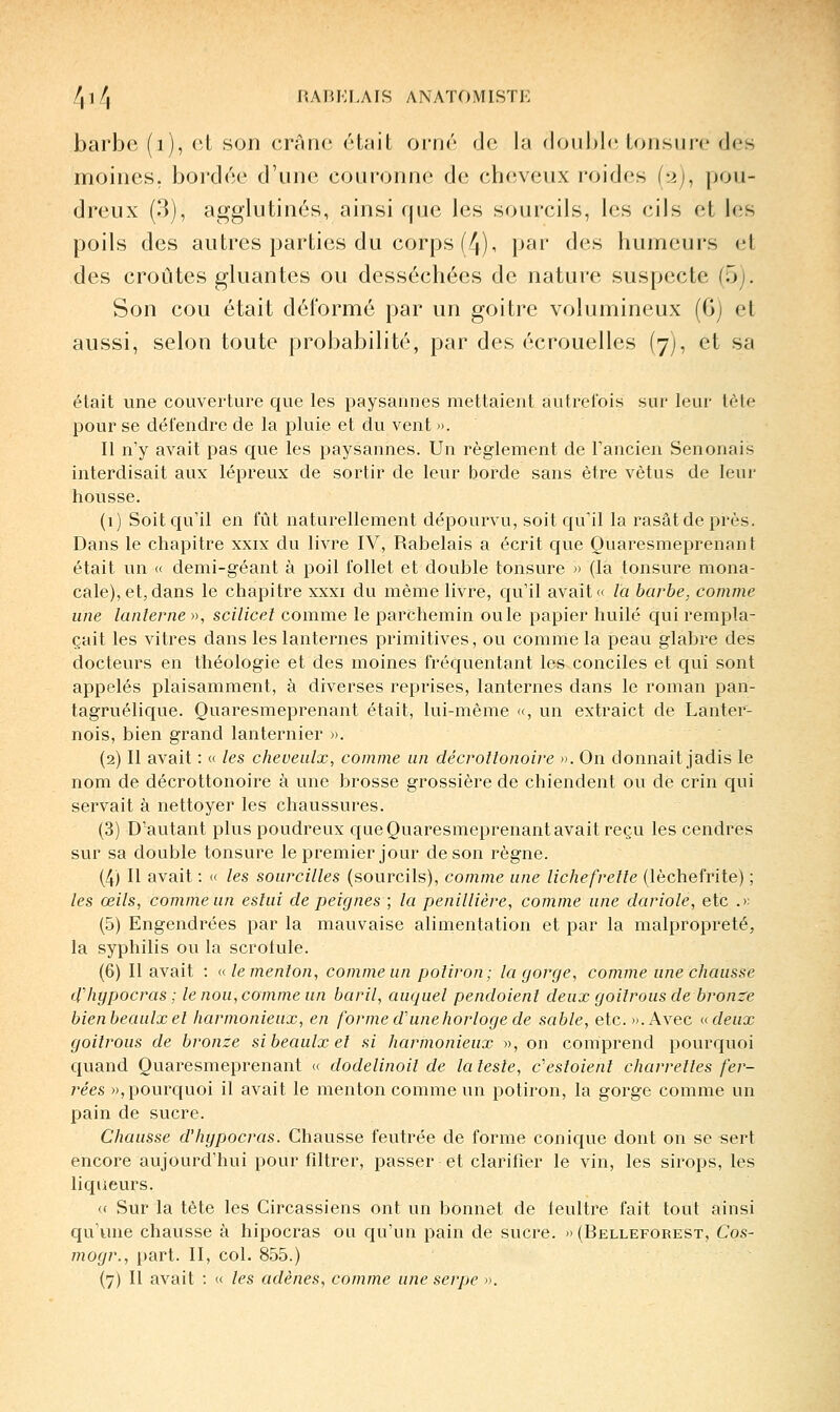 /,i/, raiu;lais anatomistk barbe (i), cl son crânes était ornr de la doiiljh' tonsure des moines, bordée d'une conronn<' de cheveux roides h), pou- dreux (3), agglutinés, ainsi que les sourcils, les cils et les poils des autres parties du corps (4), par des humeurs et des croûtes gluantes ou desséchées de nature suspecte (5j. Son cou était déformé par un goitre volumineux (6) et aussi, selon toute probabilité, par des écrouelles (7), et sa était une couverture que les paysannes mettaient autrefois sur leur tfjte pour se défendre de la pluie et du vent ». Il n'y avait pas que les paysannes. Un règlement de Fancien Senonais interdisait aux lépreux de sortir de leur borde sans être vêtus de leur housse. (1) Soit qu'il en fût naturellement dépourvu, soit qu'il la rasât de près. Dans le chapitre xxix du livre IV, Rabelais a écrit que Ouaresmeprenant était un « demi-géant à poil follet et double tonsure » (la tonsure mona- cale), et, dans le chapitre xxxi du même livre, qu'il avait la barbe, comme une lanterne », scilicel comme le parchemin ouïe papier huilé qui rempla- çait les vitres dans les lanternes primitives, ou comme la peau glabre des docteurs en théologie et des moines fréquentant les conciles et qui sont appelés plaisamment, à diverses reprises, lanternes dans le roman pan- tagruélique. Ouaresmeprenant était, lui-même <(, un extraict de Lanter- nois, bien grand lanternier ». (2) Il avait : « les cheveulx, comme un décrotlonoire ». On donnait jadis le nom de décrottonoire à une brosse grossière de chiendent ou de crin qui servait à nettoyer les chaussures. (3) D'autant plus poudreux queQuaresmeprenantavait reçu les cendres sur sa double tonsure le premier jour de son règne. (4) Il avait : « les sourcilles (sourcils), comme une lichefrelle (lèchefrite) ; les œils, comme un esluî de peignes ; la penillière, comme une dariole, etc .>: (5) Engendrées par la mauvaise alimentation et par la malpropreté, la syphilis ou la scrotule. (6) Il avait : (( le menton, comme un potiron; la gorge, comme une chausse d'hgpocras ; le nou, comme un baril, auquel pendoient deux goitrous de bronze bienbeaulxet harmonieux, en forme d'une horloge de sable, etc. ».Avec i<deux goitrous de bronze sibeaulxet si harinonieux », on comprend pourquoi quand Quaresmeprenant (c dodelinoil de la teste, c'estoient charrettes fer- rées », pourquoi il avait le menton comme un potiron, la gorge comme un pain de sucre. Chausse d'hypocras. Chausse feutrée de forme conique dont on se sert encore aujourd'hui pour fdtrer, passer et clarifier le vin, les sirops, les liqueurs. (( Sur la tète les Circassiens ont un bonnet de leultre fait tout ainsi qu'une chausse à hipocras ou qu'un pain de sucre. »(Belleforest, Cos- mogr., part. II, col. 855.)