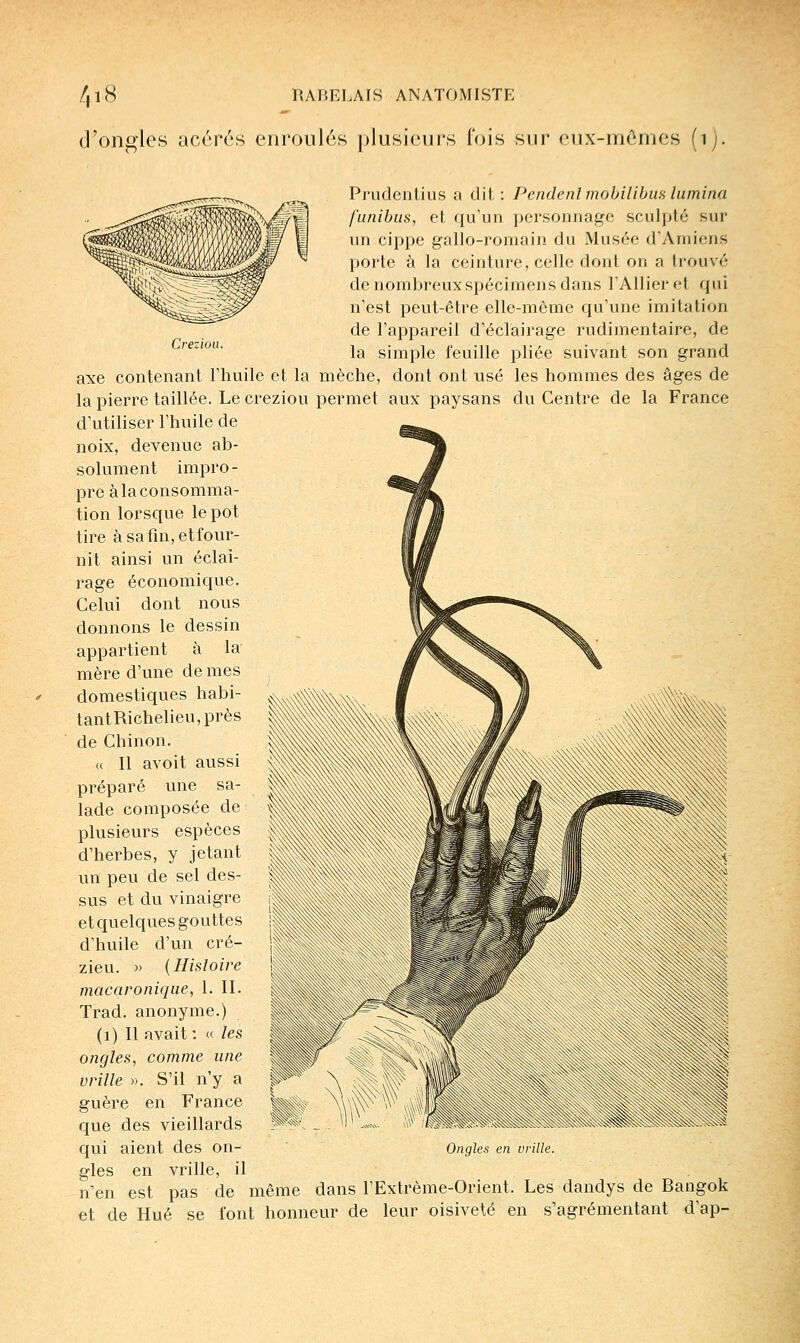 d^ongles acérés enroulés plusieurs l'ois sur eux-inômes (i). Creziou. Prudenlius a dit : Pendenl mobilibiifi lumina funibiis, et qu'un personnage sculpté sur un cippe gallo-romain du Musée dAniiens porte à la ceinture, celle dont on a trouvé de nombreux spécimens dans l'Allier et qui n'est peut-être elle-même qu'une imitation de l'appareil d'éclairage rudimentaire, de la simple feuille pliée suivant son grand axe contenant l'huile et la mèche, dont ont usé les hommes des âges de la pierre taillée. Le creziou permet aux paysans du Centre de la France d'utiliser l'huile de noix, devenue ab- solument impro- pre à la consomma- tion lorsque le pot tire àsafîn,etfour- nit ainsi un éclai- rage économique. Celui dont nous donnons le dessin appartient à la mère d'une de mes domestiques habi- tantRichelieu,près de Chinon. « Il avoit aussi préparé une sa- lade composée de plusieurs espèces d'herbes, y jetant un peu de sel des- sus et du vinaigre et quelques gouttes d'huile d'un cré- zieu. )> {Histoire macaroniqae, 1. II. Trad. anonyme.) (i) Il avait: « les ongles, comme une vrille ». S'il n'y a guère en France que des vieillards qui aient des on- gles en vrille, il n'en est pas de même dans l'Extrême-Orient. Les dandys de Bangok et de Hué se font honneur de leur oisiveté en s'agrémentant d'ap- Ongles en vrille.