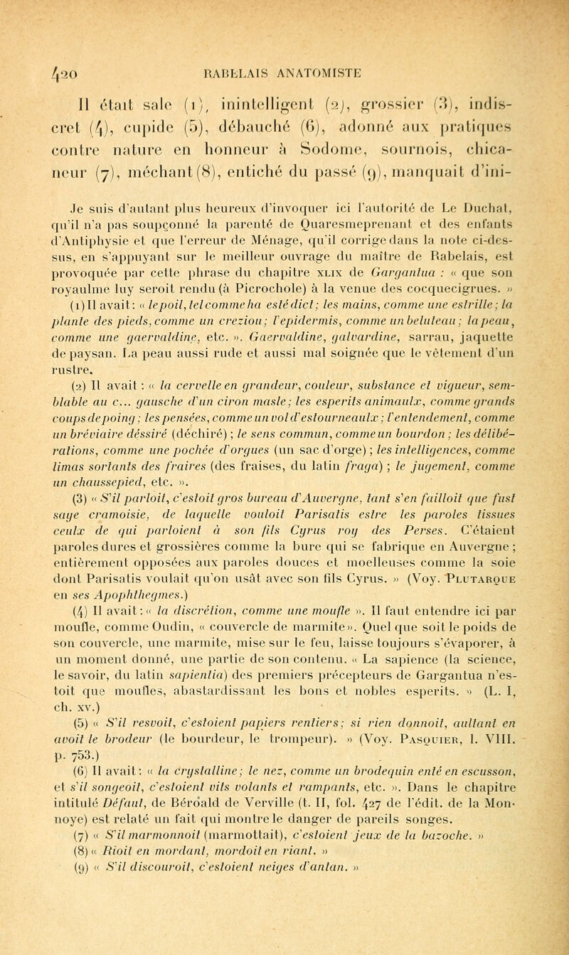 Il était salo (i), inintelligent {ti), grossier (l\j, indis- cret (4), cupide (5), débauché (G), adonné aux pratiques contre nature en honneur à Sodome, sournois, chica- neur (7), méchant(8), entiché du passé (9), manquait d'ini- Je suis d'autant plus heureux d'invoquer ici l'autorité de Le Duchat, qu'il n'a pas soupçonné la parenté de Quarcsmeprenant et des enfants d'Antipliysie et que l'erreur de Ménage, qu'il corrige dans la note ci-des- sus, en s'appuyant sur le meilleur ouvrage du maître de Rabelais, est provoquée par cette phrase du chapitre xlix de Garganhia : « que son royaulme luy seroit rendu (à Picrochole) à la venue des cocquecigrues. » (i)Il avait: <( le poil ^ tel comme ha eslédict; les mains, comme une esfrille; la plante des pieds,comme un creziou; Vepidermis, comme unbeluleau; lapeau, comme une gaervaldine, etc. ». Gaerualdine, galuardine, sarrau, jaquette de paysan. La peau aussi rude et aussi mal soignée que le vêtement d'un rustre. (2) Il avait : « la cervelle en grandeur, couleur, substance el vigueur, sem- blable au c... gausche d'un ciron masle; les esperils animaulx, comme grands coups de poing ; lespensées, commeun vold'estourneaulx ; Ventendemenî, comme un bréviaire déssiré (déchiré) ; le sens commun, commeun bourdon ; les délibé- rations, comme une pochée d'orgues (un sac d'orge) ; les intelligences, comme limas sortants des fraires (des fraises, du latin fraga) ; le jugement, comme un chaussepied, etc. ». (3) (f S'il par toit, c'estoit gros bureau d'Auvergne, tant s'en failloil que fusl sage cramoisie, de laquelle vouloit Parisatis estre les paroles tissues ceulx de qui parloienl à son fils Cyrus roy des Perses. C'étaient paroles dures et grossières comme la bure qui se fabrique en Auvergne ; entièrement opposées aux paroles douces et moelleuses comme la soie dont Parisatis voulait qu'on usât avec son fils Cyrus. » (Voy. Plutaroue en ses Apophthegmes.) (4) Il avait: <c la discrétion, comme une moufle ». Il faut entendre ici par moufle, comme Oudin, « couvercle de marmite». Quelque soit le poids de son couvercle, une marmite, mise sur le feu, laisse toujours s'évaporer, à un moment donné, une partie de son contenu. <( La sapience (la science, le savoir, du latin sapientia) des premiers précepteurs de Gargantua n'es- toit que moufles, abastardissant les bons et nobles esperits. » (L. I, ch. XV.) (5) « S'il resvoit, c'estaient papiers rentiers; si rien donnait, aultant en avoit le brodeur (le bourdeur, le trompeur). » (Voy. Pasouier, 1. VIIL p. 753.) (6) Il avait: (( la cryslalline; le nez, comme un brodequin enté en escusson, et s'il songeoil, c'estoient vils volants et rampants, etc. ». Dans le chapitre intitulé Défaut, de Bérôald de Verville (t. II, fol. 427 de l'édit. de la Mon- noyé) est relaté un fait qui montre le danger de pareils songes. (7) « S'il marmonnoit (marmottait), c'estoient jeux de la bazoche. » (8) « Bioit en mordant, mordoit en riant. » (9) « S'il discouroit, c'estoient neiges d'antan. »