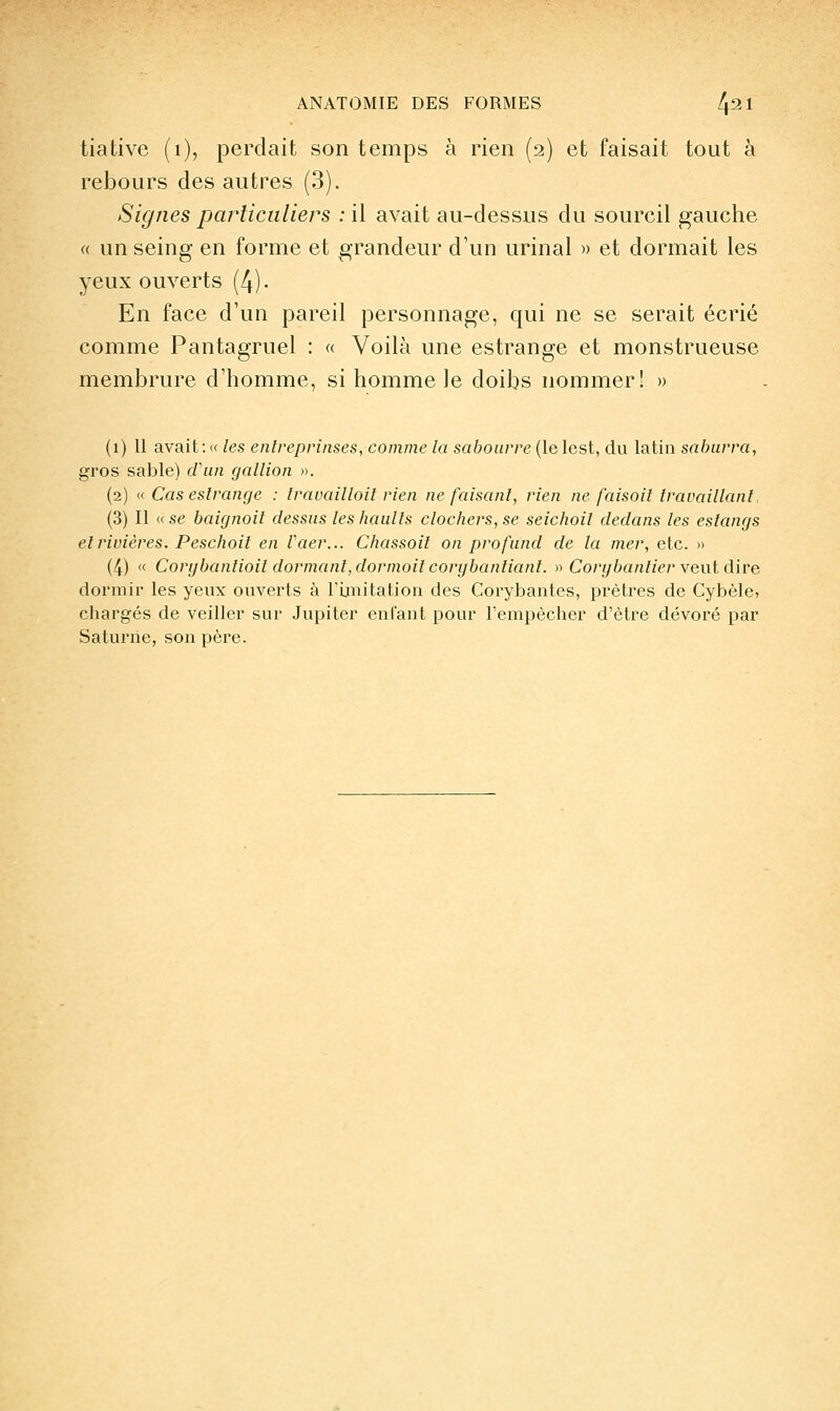 tiative (i), perdait son temps à rien (2) et faisait tout à rebours des autres (3). Signes particuliers : il avait au-dessus du sourcil gauche « un seing en forme et grandeur d'un urinai » et dormait les yeux ouverts (4)- En face d'un pareil personnage, qui ne se serait écrié comme Pantagruel : « Voilà une estrange et monstrueuse membrure d'homme, si homme le doibs nommer! » (1) 11 avait:« les enlreprinses, comme la sahoiirre [lelesi, dn latin sahurra, gros sable) cran gallion ». (2) (( Cas eslrange : Iravailloil rien ne faisant, rien ne faisait travaillant. (3) Il « se baignait dessus les haulls clachers, se seichail dedans les estangs et rivières. Peschait en Vaer... Chassait on prafund de la mer, etc. » (4) « Corybantiait dormant, dormait corybantianl. » Carybantier vent dire dormir les yeux ouverts à l'Uuitation des Corybantes, prêtres de Cybèle, chargés de veiller sur Jupiter enfant pour l'empêcher d'être dévoré par Saturne, son père.