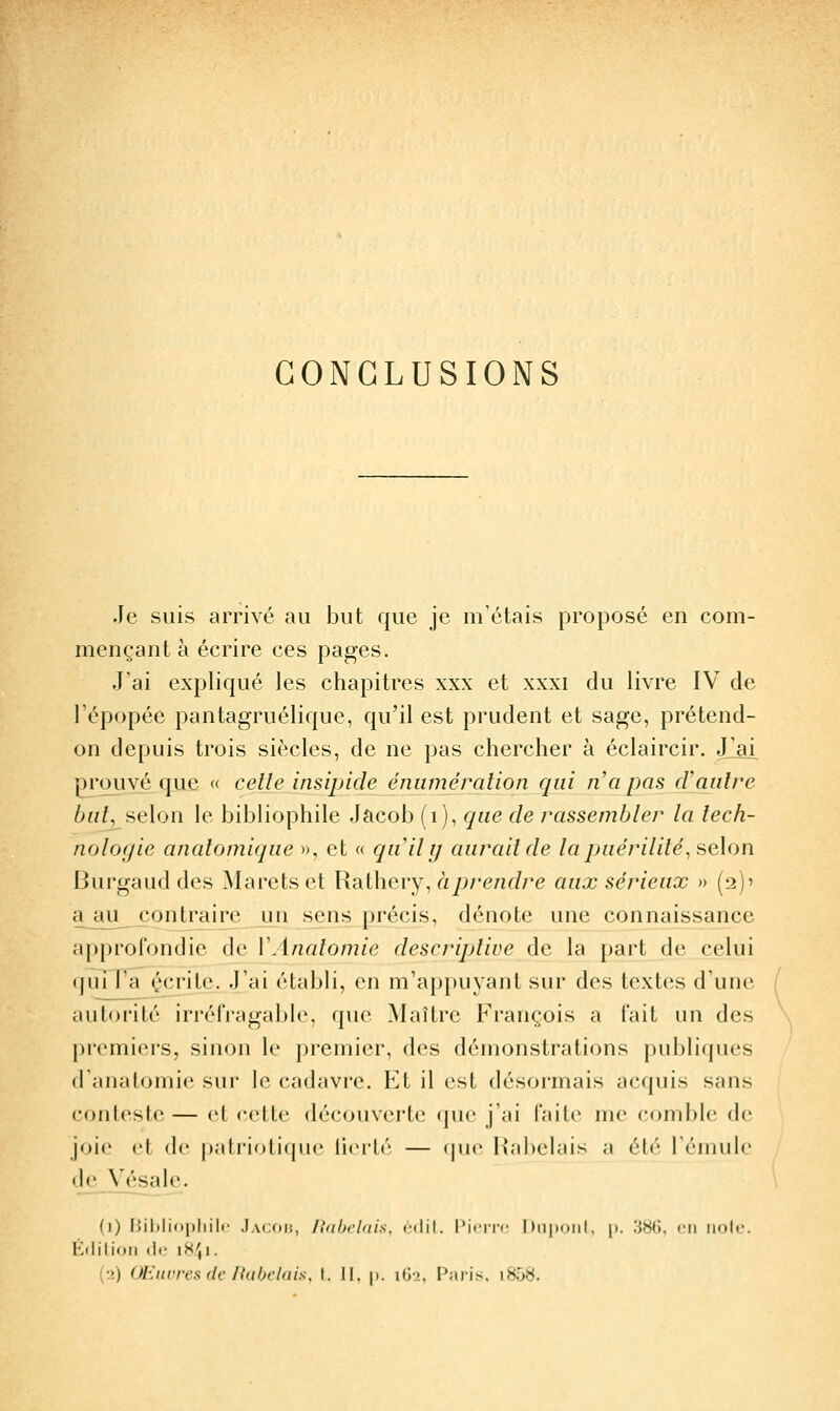 Je suis arrivé au but que je m'étais proposé en com- mençant à écrire ces pages. J'ai expliqué les chapitres xxx et xxxi du livre IV de l'épopée pantagruélique, qu'il est prudent et sage, prétend- on depuis trois siècles, de ne pas chercher à éclaircir. Jlal prouvé que « celle insipide éniiméralion qui na pas cVaulre but, selon le bibliophile Jacob (i), que de rassembler la tech- nologie analomique », et « qu'il y aurait de la puérilité^ selon Burgaud des Maretset Rathcry^ à prendre aux sérieux » (2)' a aii^ contraire _un sens précis, dénote une connaissance approfondie de VAnalomie descriptive de la part de celui quiT'ir (^crite. J'ai établi, en m'appuyant sur des textes d'une autorité irréfragable, que Maître François a fait un des premiers, sinon le premier, des démonstrations publiques d'anatomie sur le cadavre. Et il est désormais acquis sans conloslo — et cette découverte que j'ai faite me comble de joie et de patriotique lierté — que Rabelais a été l'émule de Vésale. (i) lîililiopliilr J.vcoi!, lidbi'ldis. cdil. Pinir Dnpoiil, p. 38G, en iiolc. Édition lii- 18^,1. {■>) OEiivrcsdc Itabclais, t. II, p. iGj, Paiis, i85«.