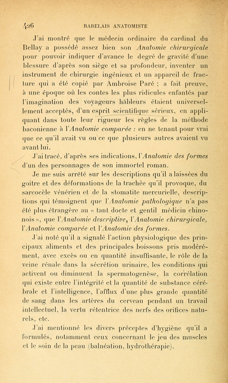 J'ai montré que le médecin ordinaire du cardinal du Bellay a possédé assez bien son Analomie chirurgicale pour pouvoir indiquer d'avance le degré de gravité d'une blessure d'après son siège et sa profondeur, inventer un instrument de chirurgie ingénieux et un appareil de frac- ture qui a été copié par Ambroise Paré ; a fait preuve, à une époque où les contes les plus ridicules enfantés par l'imagination des voyageurs hâbleurs étaient universel- lement acceptés, d'un esprit scientifique sérieux, en appli- quant dans toute leur rigueur les règles de la méthode baconienne à VAnatomie comparée : en ne tenant pour vrai que ce qu'il avait vu ou ce que plusieurs autres avaient vu avant lui. J'ai tracé, d'après ses indications, VAnatomie des formes d'un des personnages de son immortel roman. Je me suis arrêté sur les descriptions qu'il a laissées du goitre et des déformations de la trachée qu'il provoque, du sarcocèle vénérien et de la stomatite mercurielle, descrip- tions qui témoignent que VAnatomie pathologique n'a pas été plus étrangère au « tant docte et gentil médicin chino- jiois», que VAnatomie descriptive^ VAnatomie chirurgicale, VAnatomie comparée et VAnatomie des formes. J'ai noté qu'il a signalé l'action physiologique des prin- cipaux aliments et des principales boissons pris modéré- ment, avec excès ou en quantité insuffisante, le rôle de la veine rénale dans la sécrétion urinaire, les conditions qui activent ou diminuent la spermatogenèse, la corrélation qui existe entre l'intégrité et la quantité de substance céré- brale et l'intelligence, l'afflux d'une plus grande quantité de sang dans les artères du cerveau pendant un travail intellectuel, la vertu rétentrice des nerfs des orifices natu- rels, etc. J'ai mentionné les divers préceptes d'hygiène qu'il a formulés, notamment ceux concernant le jeu des muscles et le soin de la peau (balnéation, hydrothérapie).