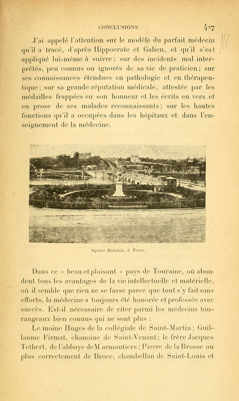 J'ai appelé rattention sur le modèle du parfait médecin qu'il a tracé, d'après Hippocrate et Galien, et qu'il s'est appliqué lui-même à suivre ; sur des incidents mal inter- prétés, peu connus ou ignorés de sa vie de praticien; sur ses connaissances étendues en pathologie et en thérapeu- tique; sur sa grande réputation médicale, attestée par les médailles frappées en son honneur et les écrits en vers et en prose de ses malades reconnaissants ; sur les hautes fonctions qu'il a occupées dans les hôpitaux et dans l'en- seignement de la médecine. >qu(u-fl Kaliclms, à Tours. Dans ce « beau et|)laisant » pays de ïouraine, où abon- dent tous les avantages de la vie intellectuelle et matérielle, où il semble que rien ne se fasse parce que tout s'y fait sans cflVjils. la médecine a toujours été honorée et professée avec succès. Est-il nécessaire de citer parmi les médecins tou- rangeaux bien connus qui ne sont plus : Le moine Iluges de la collégiale de Saint-Martin; Guil- laume Firmat, chanoine de Saint-Venant; le frère .Jacques TelbtM'I. (le r;ibl);i\('(IcM iiniioiil i<'i-s ; Pic.M'i'e de hi Brosse ou jtliis coi'ivclciiKMil de Broce, chambellan de Saiiil-Louis cl