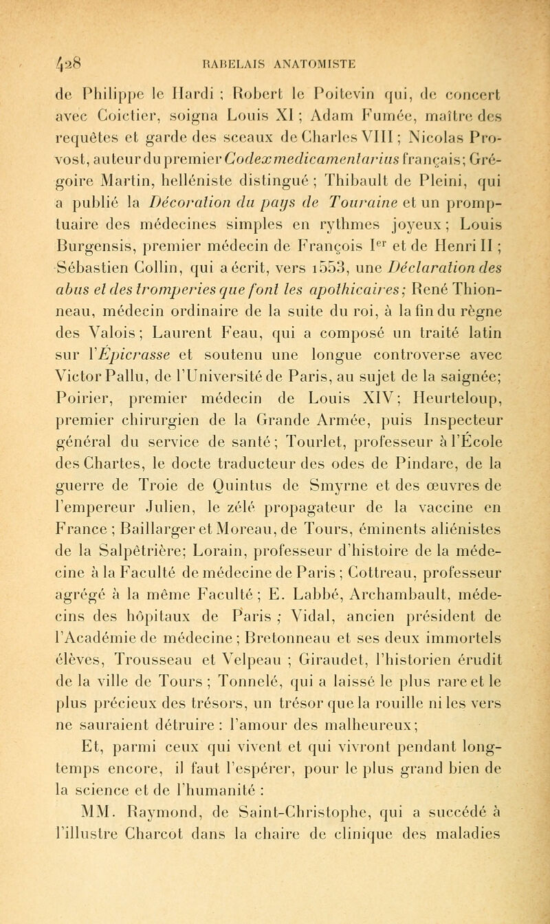 de Philippe le Hardi ; Robert le Poitevin qui, de concert avec Coictier, soigna Louis XI ; Adam Fumée, maître des requêtes et garde des sceaux de Charles VIII ; Nicolas Pro- vost, auteur du^rennier Codex medicamenlariiis français; Gré- goire Martin, helléniste distingué ; Thibault de Pleini, qui a publié la Décoration du pays de Toiiraine et un promp- tuaire des médecines simples en rythmes joyeux; Louis Burgensis, premier médecin de François P^ et de Henri II ; Sébastien Collin, qui a écrit, vers i553, une Déclaration des abus et des tromperies que font les apothicaires ; René Thion- neau, médecin ordinaire de la suite du roi, à la fin du règne des Valois; Laurent Feau, qui a composé un traité latin sur VEpicrasse et soutenu une longue controverse avec Victor Pallu, de l'Université de Paris, au sujet de la saignée; Poirier, premier médecin de Louis XIV; Heurteloup, premier chirurgien de la Grande Armée, puis Inspecteur général du service de santé ; Tourlet, professeur à l'Ecole des Chartes, le docte traducteur des odes de Pindare, de la guerre de Troie de Quintus de Smyrne et des œuvres de l'empereur Julien, le zélé propagateur de la vaccine en France; BaillargeretMoreau,de Tours, éminents aliénistes de la Salpêtrière; Lorain, professeur d'histoire de la méde- cine à la Faculté de médecine de Paris ; Cottreau, professeur agrégé à la même Faculté; E. Labbé, Archambault, méde- cins des hôpitaux de Paris ,• Vidal, ancien président de l'Académie de médecine ; Bretonneau et ses deux immortels élèves. Trousseau et Velpeau ; Giraudet, l'historien érudit de la ville de Tours ; Tonnelé, qui a laissé le plus rare et le plus précieux des trésors, un trésor que la rouille ni les vers ne sauraient détruire: l'amour des malheureux; Et, parmi ceux qui vivent et qui vivront pendant long- temps encore, il faut l'espérer, pour le plus grand bien de la science et de l'humanité : MM. Raymond, de Saint-Christophe, qui a succédé à l'illustre Charcot dans la chaire de clinique des maladies