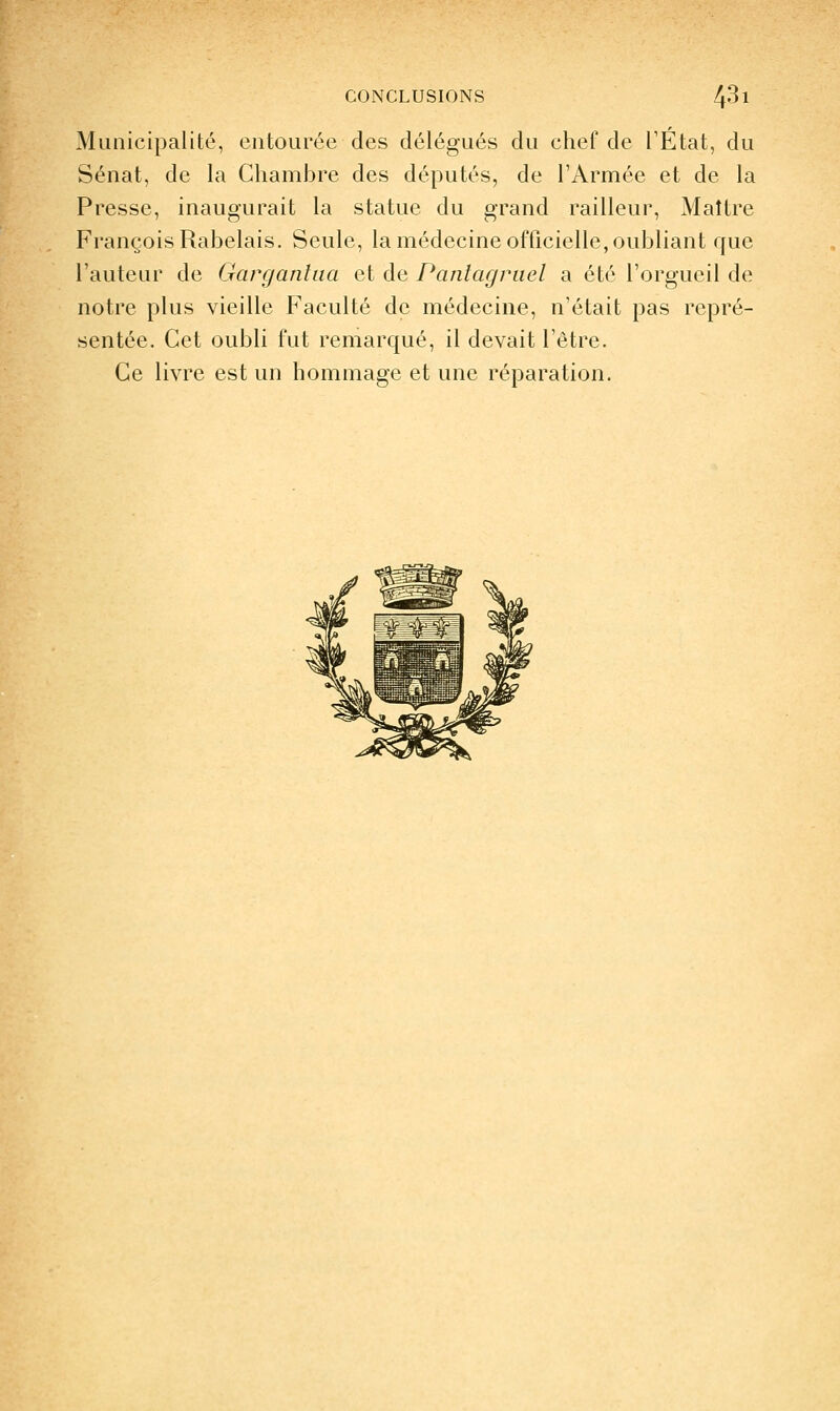 Municipalité, entourée des délégués du chef de TÉtat, du Sénat, de la Chambre des députés, de l'Armée et de la Presse, inaugurait la statue du grand railleur. Maître François Rabelais. Seule, la médecine officielle, oubliant que l'auteur de Garganlua et de Panlagruel a été l'orgueil de notre plus vieille Faculté de médecine, n'était pas repré- sentée. Cet oubli fut remarqué, il devait l'être. Ce livre est un hommage et une réparation.