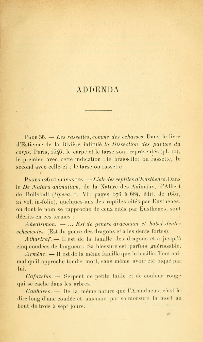 ADDENDA Page 56. — Les rnssetles, comme des échasses. Dans le livre d'Estienne de la Rivière intitulé la Dissection des parties du corps^ Paris, i546, le carpe et le tarse sont représentés (pi. lo), le premier avec cette indication : le brassellet ou rassette, le second avec celle-ci : le tarse ou rassette. Pages 126 et suivantes. —Liste des reptiles d'Easthenes. Dans le De Natura animaliam^ de la Nature des Animaux, d'Albert de Bollstadt {Opéra, t. VI, pages 676 h 68/i, édit. de i65i, 2i vol. in-folio), quelques-uns des reptiles cités par Eusthenes, ou dont le nom se rapproche de ceux cités par Eusthenes, sont décrits en ces termes : Ahedisimon. — ... Est de génère dracomim et habet dentés véhémentes (Est du genre des dragons et a les dents fortes). Alhartraf. — Il est de la famille des dragons et a jusqu'à cinq coudées de longueur. Sa blessure est parfois guérissable. Armène. — Il est de la même famille que le basilic. Tout ani- mal qu'il ap[)rochc tombe mort, sans môme avoir été piqué par lui. Cafazetiis. — Serpent de petite huile el (!<' coiilrm- loiigc qui se cache dans les arbres. Caiihares. — De la méinc iialtire que rAriiiidiicus, c'ost-à- «liic long d'une coudée et amciuinl par sa morsure la mori au Ixjul de trois i\ sept jours. •28