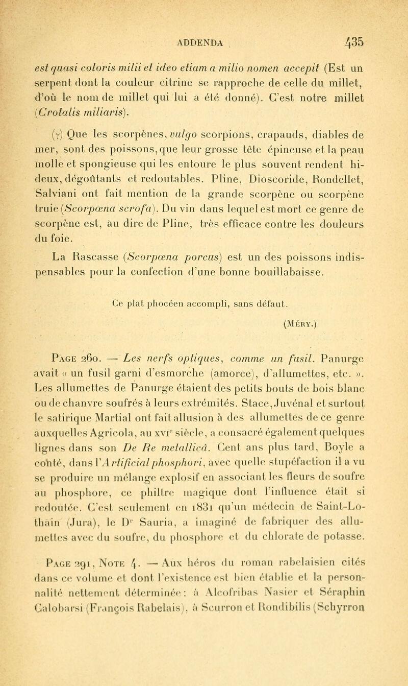 est quasi coloris milii et ideo etiam a milio nomeii accepit (Est un serpent dont la couleur citrine se rapproche de celle du millet, d'où le nom de millet qui lui a été donné). C'est notre millet {C rota lis miliaris). (y) Que les scorpènes, yw/^o scorpions, crapauds, diables de mer, sont des poissons, que leur grosse tête épineuse et la peau molle et spongieuse qui les entoure le plus souvent rendent hi- deux, dégoûtants et redoutables. Pline, Dioscoride, Rondellet, Salviani ont fait mention de la grande scorpène ou scorpène irme [Scorpœna scrofa). Du vin dans lequel est mort ce genre de scorpène est, au dire de Pline, très efficace contre les douleurs du foie. La Rascasse {Scorpœna porciis) est un des poissons indis- pensables pour la confection d'une bonne bouillabaisse. Ce plat phocéen accompli, sans délaut. (MÉRY.) Page 260. — Les nerfs optiques^ comme an fusil. Panurge avait « un fusil garni d'esmorche (amorce), d'allumettes, etc. ». Les allumettes de Panurge étaient des petits bouts de bois blanc ou de chanvre soufrés à leurs extrémités. Stacc, Juvénal et surtout le satirique Martial ont fait allusion à des allumettes de ce genre auxquelles Agricola, au xvi siècle, a consacré également quelques lignes dans son De Re metallicâ. Cent ans plus tard, Boyle a cohté, dans VArtificialphosjthoi'i, avec quelle stupéfaction il a vu se produire un mélange explosif en associant les fleurs de soufre au phosphore, ce philtre magique dont l'influence était si redoutée. C'est seulement en i83i qu'un médecin de Saint-Lo- thain (Jura), le D'' Sauria, a imaginé de fabriquer des allu- mettes avec du soufre, du phosphore et du chlorate de potasse. Page îîgi, NoTK \. —Aux iiéros du roman rabelaisien cités dans ce volume et dont l'existence est bien »'lal)lie et la person- nalité nettement déterminée: à AlcolVibas Nasicr et Séraphin Calobarsi (François Rabelais), à Scurroii d Kondibilis (Scliyrroa