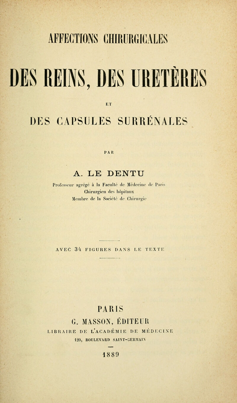 DES REINS, DES URETÈRES ET DES CAPSULES SURRÉNALES A. LE DENTU Professeur agrégé à la Faculté de Médecine de Paris Chirurgien des hôpitaux Meml)re de la Société do Chirurgie AVEC 34 FIGURES DANS LE TEXTE PARIS G. MASSON, ÉDITEUR l, 1 B R A I R E DE l'a C A D É M I E DE M É D i: C I X E 120, BOULEVARD SAINT-GERMAIN 1889