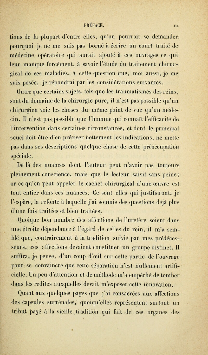 tions de la plupart d'entre elles, qu'on pourrait se demander pourquoi je ne me suis pas borné à écrire un court traité de médecine opératoire qui aurait ajouté à ces ouvrages ce qui leur manque forcément, à savoir l'étude du traitement chirur- gical de ces maladies. A cette question que, moi aussi, je me suis posée, je répondrai par les considérations suivantes. Outre que certains sujets, tels que les traumatismes des reins, sont du domaine de la chirurgie pure, il n'est pas possible qu'un chirurgien voie les choses du même point de vue qu'un méde- cin. Il n'est pas possible que l'homme qui connaît l'efficacité de l'intervention dans certaines circonstances, et dont le principal souci doit être d'en préciser nettement les indications, ne mette pas dans ses descriptions quelque chose de cette préoccupation spéciale. De là des nuances dont l'auteur peut n'avoir pas toujours pleinement conscience, mais que le lecteur saisit sans peine; or ce qu'on peut appeler le cachet chirurgical d'une œuvre est tout entier dans ces nuances. Ce sont elles qui justifieront, je l'espère, la refonte à laquelle j'ai soumis des questions déjà plus d'une fois traitées et bien traitées. Quoique bon nombre des affections de l'uretère soient dans une étroite dépendance à l'égard de celles du rein, il m'a sem- blé que, contrairement à la tradition suivie par mes prédéces- seurs, ces affections devaient constituer un groupe distinct. Il suffira, je pense, d'un coup d'œil sur cette partie de l'ouvrage pour; se convaincre que cette séparation n'est nullement artifi- cielle. Un peu d'attention et de méthode m'a empêché de tomber da-ns lés redites auxquelles devait m'exposer celte innovation. Quant aux quelques pages que j'ai consacrées aux affections des capsules surrénales, quoiqu'elles représentent surtout un tribut payé à la vieille.tradition qui fait de ces organes des