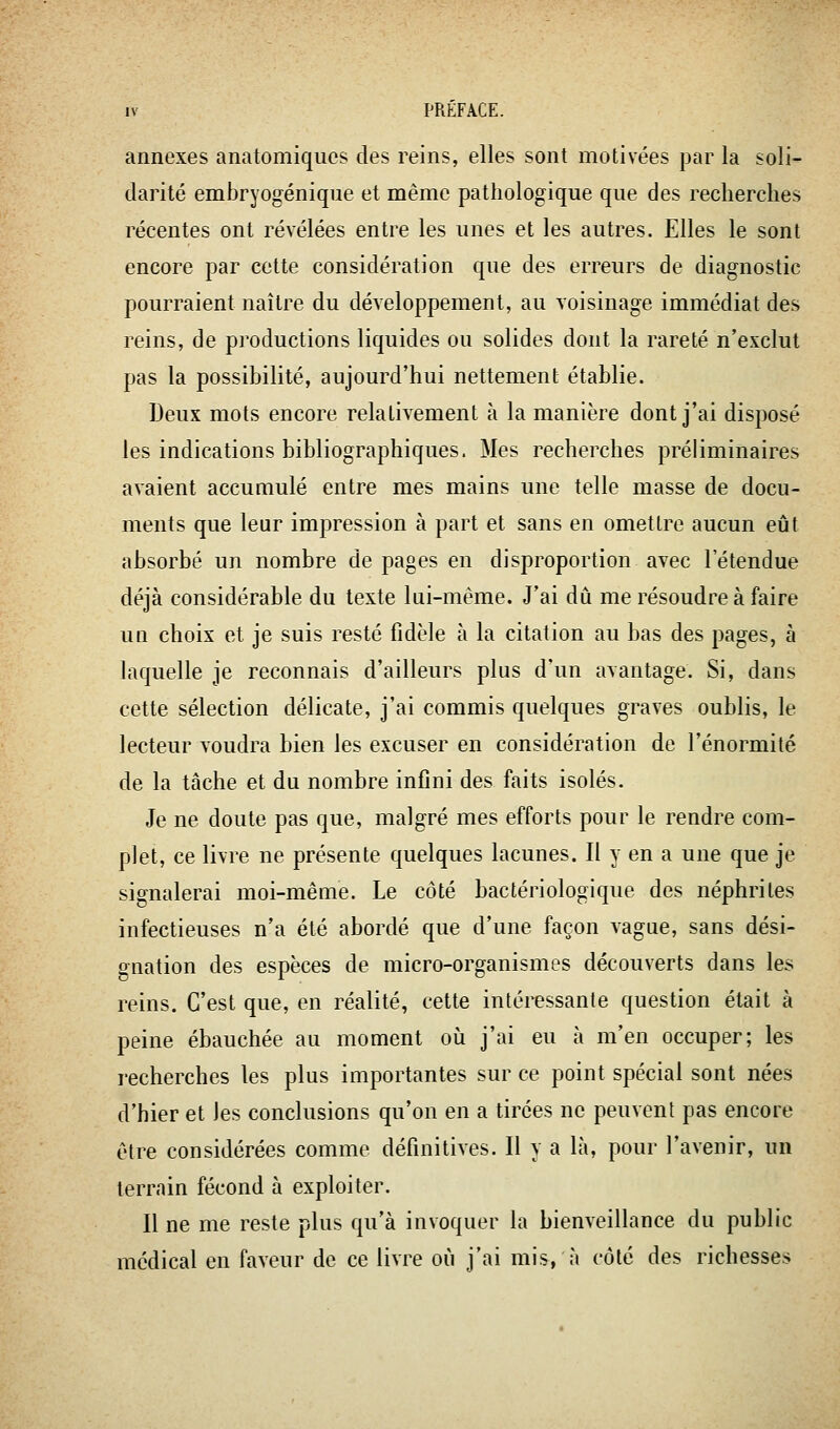 annexes anatomiques des reins, elles sont motivées par la soli- darité embryogéniqiie et même pathologique que des recherches récentes ont révélées entre les unes et les autres. Elles le sont encore par cette considération que des erreurs de diagnostic pourraient naître du développement, au voisinage immédiat des reins, de productions liquides ou solides dont la rareté n'exclut pas la possibilité, aujourd'hui nettement établie. Deux mots encore relativement à la manière dont j'ai disposé les indications bibliographiques. Mes recherches préliminaires avaient accumulé entre mes mains une telle masse de docu- ments que leur impression à part et sans en omettre aucun eût absorbé un nombre de pages en disproportion avec l'étendue déjà considérable du texte lui-même. J'ai dû me résoudre à faire un choix et je suis resté fidèle à la citation au bas des pages, à laquelle je reconnais d'ailleurs plus d'un avantage. Si, dans cette sélection délicate, j'ai commis quelques graves oublis, le lecteur voudra bien les excuser en considération de l'énormité de la tâche et du nombre infini des faits isolés. Je ne doute pas que, malgré mes efforts pour le rendre com- plet, ce livre ne présente quelques lacunes. Il y en a une que je signalerai moi-même. Le côté bactériologique des néphrites infectieuses n'a été abordé que d'une façon vague, sans dési- gnation des espèces de micro-organismes découverts dans les reins. C'est que, en réalité, cette intéressante question était à peine ébauchée au moment oii j'ai eu à m'en occuper; les recherches les plus importantes sur ce point spécial sont nées d'hier et les conclusions qu'on en a tirées ne peuvent pas encore être considérées comme définitives. Il y a là, pour l'avenir, un terrain fécond à exploiter. Il ne me reste plus qu'à invoquer la bienveillance du public médical en faveur de ce livre où j'ai mis, à côté des richesses