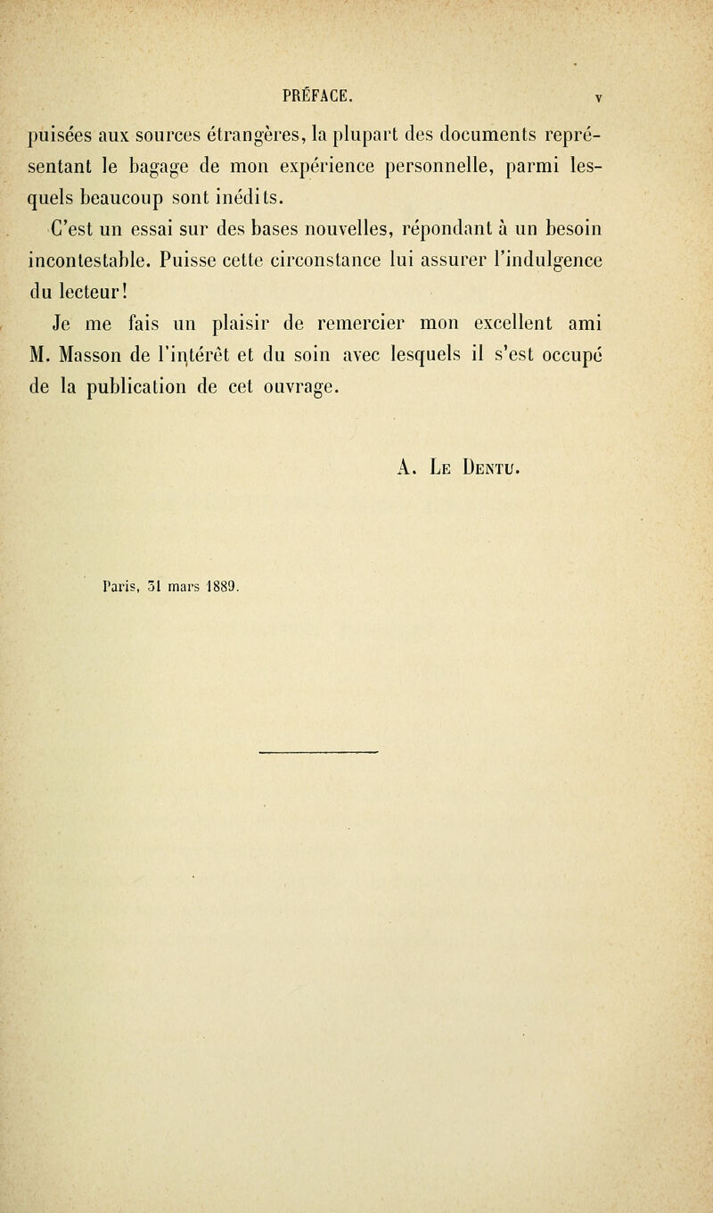 puisées aux sources étrangères, la plupart des documents repré- sentant le bagage de mon expérience personnelle, parmi les- quels beaucoup sont inédits. C'est un essai sur des bases nouvelles, répondant à un besoin incontestable. Puisse cette circonstance lui assurer l'indulgence du lecteur! Je me fais un plaisir de remercier mon excellent ami M. Masson de riri,térét et du soin avec lesquels il s'est occupé de la publication de cet ouvrage. A. Le Dentu. Paris, 31 mars 1889.