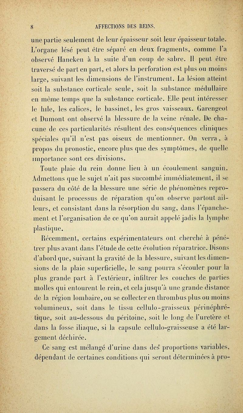une partie seulement de leur épaisseur soit leur épaisseur totale. L'organe lésé peut être séparé en deux fragments, comme l'a observé Haneken à la suite d'un coup de sabre. Il peut être traversé de part en part, et alors la perforation est plus ou moins large, suivant les dimensions de l'instrument. La lésion atteint soit la substance corticale seule, soit la substance médullaire en même temps que la substance corticale. Elle peut intéresser le bile, les calices, le bassinet, les gros vaisseaux. Garengeot et Dumont ont observé la blessure de la veine rénale. De cha- cune de ces particularités résultent des conséquences cliniques spéciales qu'il n'est pas oiseux de mentionner. On verra, à propos du pronostic, encore plus que des symptômes, de quelle importance sont ces divisions. Toute plaie du rein donne lieu à un écoulement sanguin. Admettons que le sujet n'ait pas succombé immédiatement, il se passera du côté de la blessure une série de phénomènes repro- duisant le processus de réparation qu'on observe partout ail- leurs, et consistant dans la résorption du sang, dans l'épanche- ment et l'organisation de ce qu'on aurait appelé jadis la lymphe plastique. Récemment, certains expérimentateurs ont cherché à péné- trer plus avant dans l'étude de cette évolution réparati'ice. Disons d'abord que, suivant la gravité de la blessure, suivant les dimen- sions de ly plaie superficielle, le sang pourra s'écouler pour la plus grande part à l'extérieur, infiltrer les couches de parties molles qui entourent le rein, et cela jusqu'à une grande distance de la région lombaire, ou se collecter en thrombus plus ou moins volumineux, soit dans le tissu cellulo-graisseùx périnéphré- tique, soit au-dessous du péritoine, soit le long de l'uretère et dans la fosse iliaque, si la capsule cellulo-graisseuse a été lar- gement déchirée. Ce sang est mélangé d'urine dans des proportions variables, dépendant de certaines conditions qui seront déterminées à pro-