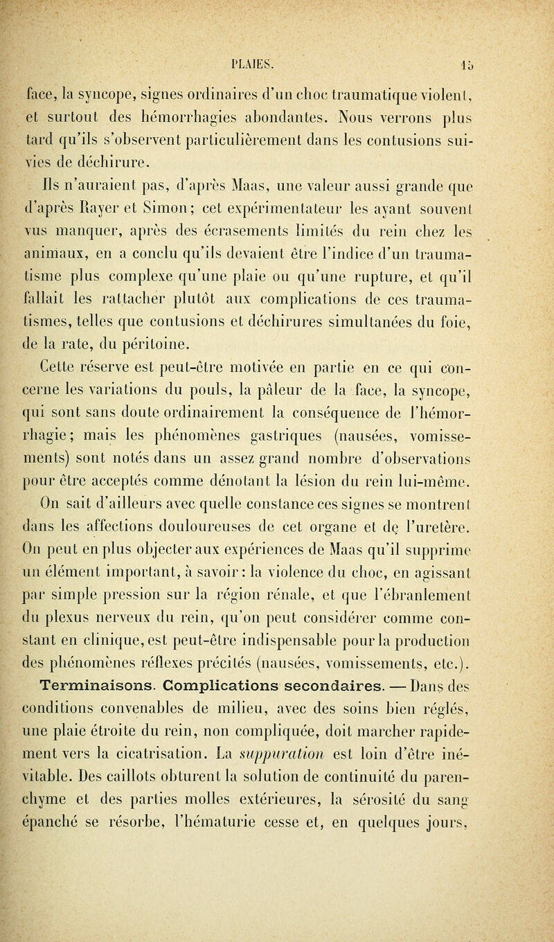 face, la syncope, signes ordinaires d'un choc traumatique violent, et surtout des hémorrhagies abondantes. Nous verrons plus tard qu'ils s'observent particulièrement dans les contusions sui- vies de déchirure. Ils n'auraient pas, d'après Maas, une valeur aussi grande que d'après Rayer et Simon; cet expérimentateur les ayant souvent vus manquer, après des écrasements limités du rein chez les animaux, en a conclu qu'ils devaient être l'indice d'un trauma- tisme plus complexe qu'une plaie ou qu'une rupture, et qu'il fallait les rattacher plutôt aux complications de ces trauma- tismes, telles que contusions et déchirures simultanées du foie, de la rate, du péritoine. Cette réserve est peut-ôtre motivée en partie en ce qui con- cerne les variations du pouls, la pâleur de la face, la syncope, qui sont sans doute ordinairement la conséquence de l'hémor- rhagie; mais les phénomènes gastriques (nausées, vomisse- ments) sont notés dans un assez grand nombre d'observations pour être acceptés comme dénotant la lésion du rein lui-même. On sait d'ailleurs avec quelle constance ces signes se montrent dans les affections douloureuses de cet organe et de l'uretère. On peut en plus objecter aux expériences de Maas qu'il supprime un élément important, à savoir : la violence du choc, en agissant par simple pression sur la région rénale, et que l'ébranlement du plexus nerveux du rein, qu'on peut considérer comme con- stant en clinique, est peut-être indispensable pour la production des phénomènes réflexes précités (nausées, vomissements, etc.). Terminaisons. Complications secondaires. — Dans des conditions convenables de milieu, avec des soins bien réglés, une plaie étroite du rein, non compliquée, doit marcher rapide- ment vers la cicatrisation. La suppuration est loin d'être iné- vitable. Des caillots obturent la solution de continuité du paren- chyme et des parties molles extérieures, la sérosité du sang épanche se résorbe, l'hématurie cesse et, en quelques jours,