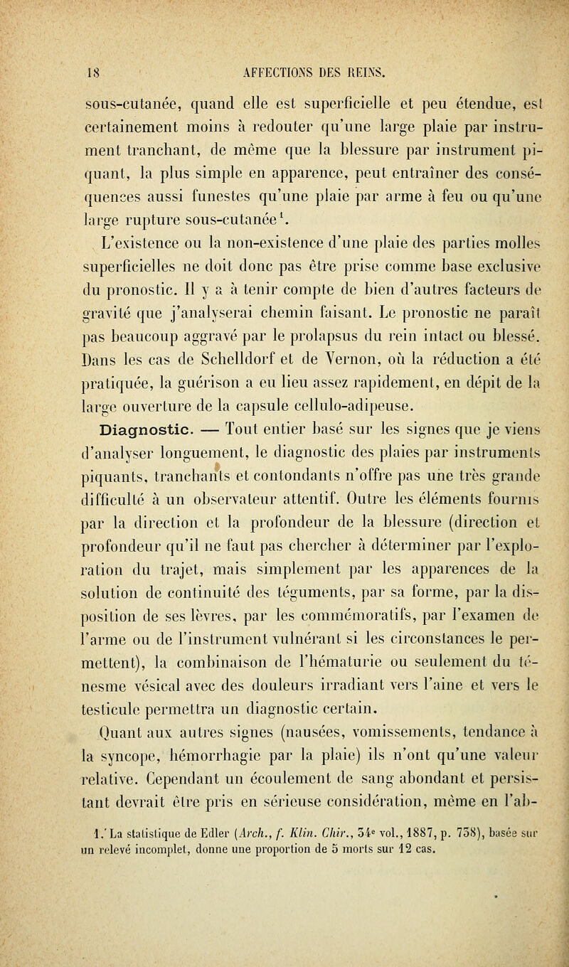 sous-cutanée, quand elle est superficielle et peu étendue, est certainement moins à redouter qu'une large plaie par instru- ment tranchant, de même que la blessure par instrument pi- quant, la plus simple en apparence, peut entraîner des consé- quences aussi funestes qu'une plaie par arme à feu ou qu'une large rupture sous-cutanée ^ L'existence ou la non-existence d'une plaie des parties molles superficielles ne doit donc pas être prise comme base exclusive du pronostic. Il y a à tenir compte de bien d'autres facteurs de gravité que j'analyserai chemin faisant. Le pronostic ne paraît pas beaucoup aggravé par le prolapsus du rein intact ou blessé. Dans les cas de Schelldorf et de Yernon, oii la réduction a été pratiquée, la guérison a eu lieu assez rapidement, en dépit de la large ouverture de la capsule cellulo-adipeuse. Diagnostic. — Tout entier basé sur les signes que je viens d'analyser longuement, le diagnostic des plaies par instruments piquants, tranchants et contondants n'offre pas une très grande difficulté à un observateur attentif. Outre les éléments fournis par la direction et la profondeur de la blessure (direction et profondeur qu'il ne faut pas chercher à déterminer par l'explo- ration du trajet, mais simplement par les apparences de la solution de continuité des téguments, par sa forme, par la dis- position de ses lèvres, par les commémoratifs, par l'examen de l'arme ou de l'instrument vulnérant si les circonstances le per- mettent), la combinaison de l'hématurie ou seulement du té- nesme vésical avec des douleurs irradiant vers l'aine et vers le testicule permettra un diagnostic certain. Quant aux autres signes (nausées, vomissements, tendance à la syncope, hémorrhagie par la plaie) ils n'ont qu'une valeur relative. Cependant un écoulement de sang abondant et persis- tant devrait être pris en sérieuse considération, même en l'ab- l.'La statistique de Edler [Arch., f. Klin. Chir., 34' vol., 1887, p. 758), basée sur