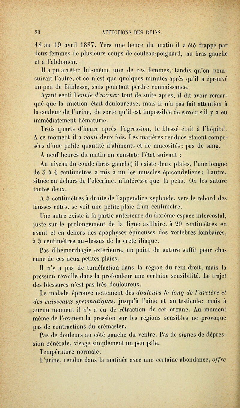 J8 au 19 avril 1887. Vers une heure du matin il a élé frappé par deux femmes de plusieurs coups de couteau-poignard, au bras gauche et à l'abdomen. Il a pu arrêter lui-même une de ces femmes, tandis qu'on pour- suivait l'autre, et ce n'est que quelques minutes après qu'il a éprouvé un peu de faiblesse, sans pourtant perdre connaissance. Ayant senti Venvie d'uriner tout de suite après, il dit avoir remar- qué que la miction était douloureuse, mais il n'a pas fait attention à la couleur de l'urine, de sorte qu'il est impossible de savoir s'il y a eu immédiatement hématurie. Trois quarts d'heure après l'agression, le blessé était à l'hôpital. A ce moment il a vomi deux fois. Les matières rendues étaient compo- sées d'une petite quantité d'aliments et de mucosités ; pas de sang. A neuf heures du matin on constate l'état suivant : Au niveau du coude (bras gauche) il existe deux plaies, l'une longue de 3 à 4 centimètres a mis à nu les muscles épicondyliens ; l'autre, située en dehors de l'olécrâne, n'intéresse que la peau. On les suture toutes deux. A 5 centimètres à droite de l'appendice xyphoïde, vers le rebord des fausses côtes, se voit une petite plaie d'un centimètre. Une autre existe à la partie antérieure du dixième espace intercostal, juste sur le prolongement de la ligne axillaire, à 20 centimètres en avant et en dehors des apophyses épineuses des vertèbres lombaires, à 5 centimètres au-dessus de la crête iliaque. Pas d'hémorrhagie extérieure, un point de suture suffit pour cha- cune de ces deux petites plaies. Il n'y a pas de tuméfaction dans la région du rein droit, mais la pression réveille dans la profondeur une certaine sensibilité. Le trajet des blessures n'est pas très douloureux. Le malade éprouve nettement des douleurs le long de Vuretère et des vaisseaux spermatiques, jusqu'à l'aine et au testicule; mais à aucun moment il n'y a eu de rétraction de. cet organe. Au moment même de l'examen la pression sur les régions sensibles ne provoque pas de contractions du crémaster. Pas de douleurs au côté gauche du ventre. Pas de signes de dépres- sion générale, visage simplement un peu pâle. Température normale. L'urine, rendue dans la matinée avec une certaine abondance, offre