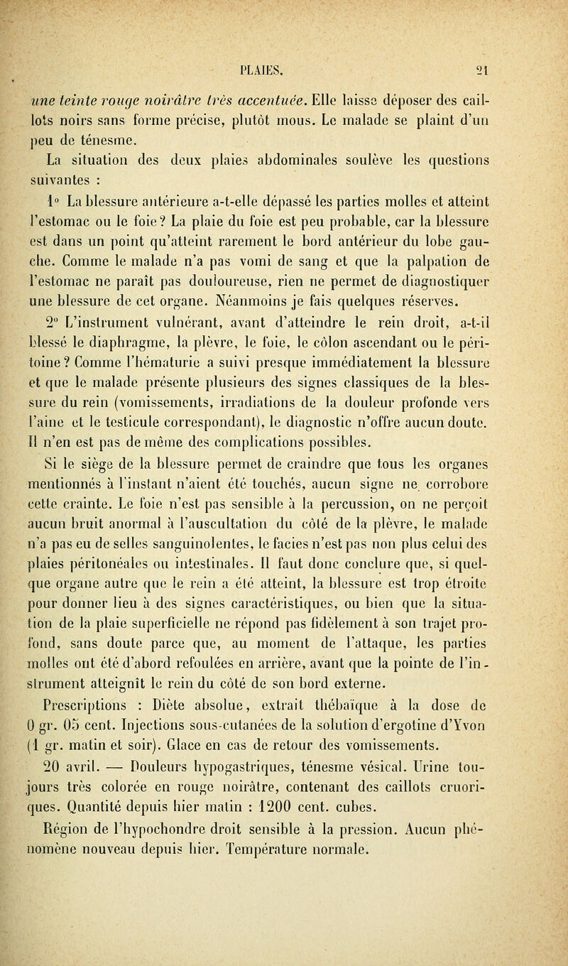 une teinte rouge noirâtre très accentuée. Elle laissa déposer des cail- lots noirs sans forme précise, plutôt mous. Le malade se plaint d'un peu de ténesme. La situation des deux plaies abdominales soulève les questions suivantes : 1» La blessure antérieure a-t-elle dépassé les parties molles et atteint l'estomac ou le foie? La plaie du foie est peu probable, car la blessure est dans un point qu'atteint rarement le bord antérieur du lobe gau- che. Comme le malade n'a pas vomi de sang et que la palpation de l'estomac ne paraît pas douloureuse, rien ne permet de diagnostiquer une blessure de cet organe. Néanmoins je fais quelques réserves. 2 L'instrument vulnérant, avant d'atteindre le rein droit, a-t-il blessé le diaphragme, la plèvre, le foie, le côlon ascendant ou le péri- toine? Comme l'hématurie a suivi presque immédiatement la blessure et que le malade présente plusieurs des signes classiques de la bles- sure du rein (vomissements, irradiations de la douleur profonde vers l'aine et le testicule correspondant), le diagnostic n'offre aucun doute. Il n'en est pas de même des complications possibles. Si le siège de la blessure permet de craindre que tous les organes mentionnés à l'instant n'aient été touchés, aucun signe ne corrobore cette crainte. Le foie n'est pas sensible à la percussion, on ne perçoit aucun bruit anormal à l'auscultation du côté de la plèvre, le malade n'a pas eu de selles sanguinolentes, le faciès n'est pas non plus celui des plaies péritonéales ou intestinales. Il faut donc conclure que, si quel- que organe autre que le rein a été atteint, la blessure est trop étroite pour donner lieu à des signes caractéristiques, ou bien que la situa- tion de la plaie superficielle ne répond pas fidèlement à son trajet pro- fond, sans doute parce que, au moment de l'attaque, les parties molles ont été d'abord refoulées en arrière, avant que la pointe de l'in- strument atteignît le rein du côté de son bord externe. Prescriptions : Diète absolue, extrait thébaïque à la dose de 0 gr. 05 cent. Injections sous-cutanées de la solution d'ergotine d'Yvon (1 gr. matin et soir). Glace en cas de retour des vomissements. 20 avril. — Douleurs hypogastriques, ténesme vésical. Urine tou- jours très colorée en rouge noirâtre, contenant des caillots cruori- ques. Quantité depuis hier matin : 1200 cent, cubes. Région de l'hypochondre droit sensible à la pression. Aucun phé- nomène nouveau depuis liiei. Température normale.