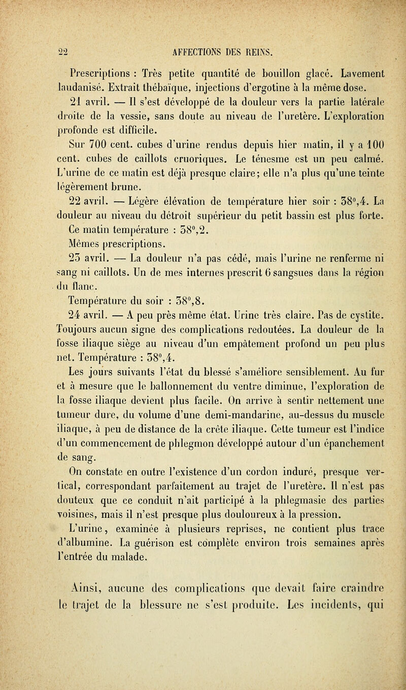 Prescriptions : Très petite quantité de bouillon glacé. Lavement laudanisé. Extrait Ihébaïque, injections d'ergotine à la même dose. 21 avril. — Il s'est développé de la douleur vers la partie latérale droite de la vessie, sans doute au niveau de l'uretère. L'exploration profonde est difficile. Sur 700 cent, cubes d'urine rendus depuis hier matin, il y a 100 cent, cubes de caillots cruoriques. Le ténesme est un peu calmé. L'urine de ce matin est déjà presque claire ; elle n'a plus qu'une teinte légèrement brune. 22 avril. — Légère élévation de température hier soir : 38°,4. La douleur au niveau du détroit supérieur du petit bassin est plus forte. Ce matin température : 58,2. Mêmes prescriptions. 23 avril. — La douleur n'a pas cédé, mais l'urine ne renferme ni sang ni caillots. Un de mes internes prescrit 6 sangsues dans la région du flanc. Température du soir : 38,8. 24 avril. — A peu près même état. Urine très claire. Pas de cystite. Toujours aucun signe des complications redoutées. La douleur de la fosse iliaque siège au niveau d'un empâtement profond un peu plus net. Température : 38,4. Les jours suivants l'état du blessé s'améliore sensiblement. Au fur et à mesure que le ballonnement du ventre diminue, l'exploration de la fosse iliaque devient plus facile. On arrive à sentir nettement une tumeur dure, du volume d'une demi-mandarine, au-dessus du muscle iliaque, à peu de distance de la crête iliaque. Cette tumeur est l'indice d'un commencement de phlegmon développé autour d'un épanchement de sang. On constate en outre l'existence d'un cordon induré, presque ver- tical, correspondant parfaitement au trajet de l'uretère. Il n'est pas douteux que ce conduit n'ait participé à la phlegmasie des parties voisines, mais il n'est presque plus douloureux à la pression. L'urine, examinée à plusieurs reprises, ne contient plus trace d'albumine. La guérison est complète environ trois semaines après l'entrée du malade. Ainsi, aucune des complications que devait faire craindre le trajet de la blessure ne s'est produite. Les incidents, qui