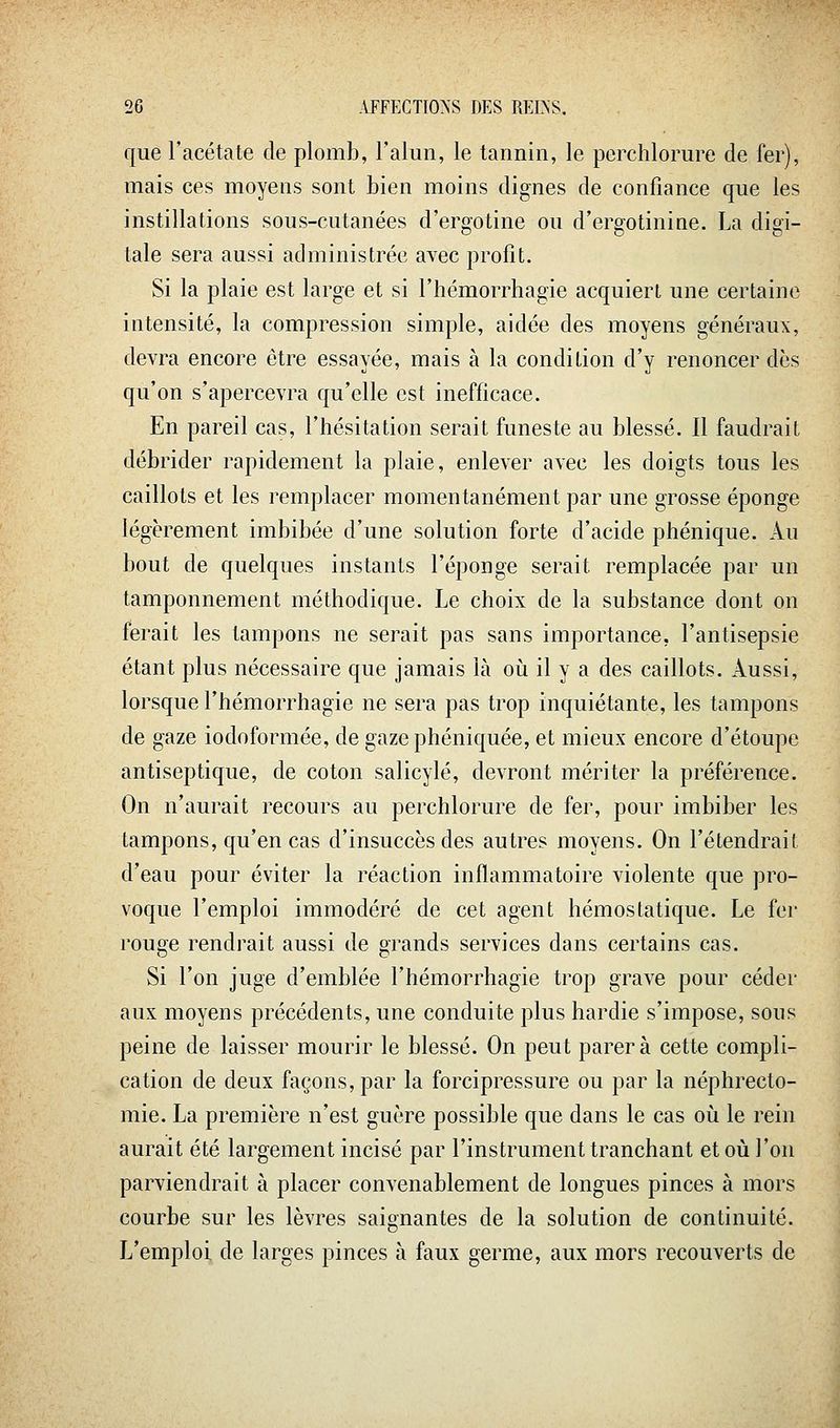 que l'acétate de plomb, l'alun, le tannin, le perchlorure de fer), mais ces moyens sont bien moins dignes de confiance que les instillations sous-cutanées d'ergotine ou d'ergotinine. La digi- tale sera aussi administrée avec profit. Si la plaie est large et si l'hémorrhagie acquiert une certaine intensité, la compression simple, aidée des moyens généraux, devra encore être essayée, mais à la condition d'y renoncer dès qu'on s'apercevra qu'elle est inefficace. En pareil cas, l'hésitation serait funeste au blessé. Il faudrait débrider rapidement la plaie, enlever avec les doigts tous les caillots et les remplacer momentanément par une grosse éponge légèrement imbibée d'une solution forte d'acide phénique. Au bout de quelques instants l'éponge serait remplacée par un tamponnement méthodique. Le choix de la substance dont on ferait les tampons ne serait pas sans importance, l'antisepsie étant plus nécessaire que jamais là oii il y a des caillots. Aussi, lorsque l'hémorrhagie ne sera pas trop inquiétante, les tampons de gaze iodoformée, de gazephéniquée, et mieux encore d'étoupe antiseptique, de coton salicylé, devront mériter la préférence. On n'aurait recours au perchlorure de fer, pour imbiber les tampons, qu'en cas d'insuccès des autres moyens. On retendrait d'eau pour éviter la réaction inflammatoire violente que pro- voque l'emploi immodéré de cet agent hémostatique. Le fer rouge rendrait aussi de grands services dans certains cas. Si l'on juge d'emblée l'hémorrhagie trop grave pour céder aux moyens précédents, une conduite plus hardie s'impose, sous peine de laisser mourir le blessé. On peut parera cette compli- cation de deux façons, par la forcipressure ou par la néphrecto- mie. La première n'est guère possible que dans le cas oii le rein aurait été largement incisé par l'instrument tranchant et où l'on parviendrait à placer convenablement de longues pinces à mors courbe sur les lèvres saignantes de la solution de continuité. L'emploi de larges pinces à faux germe, aux mors recouverts de