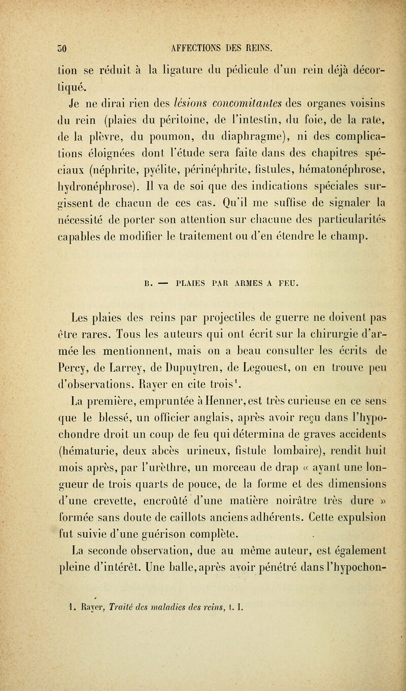 tion se réduit à la ligature du pédicule d'un rein déjà décor- tiqué.. Je ne dirai rien des lésions concomitantes des organes voisins du rein (plaies du péritoine, de l'intestin, du foie, de la rate, de la plèvre, du poumon, du diaphragme), ni des complica- tions éloignées dont l'étude sera faite dans des chapitres spé- ciaux (néphrite, pyélite, périnéphrite, fistules, hématonéphrose, hydronéphrose). Il va de soi que des indications spéciales sur- gissent de chacun de ces cas. Qu'il me suffise de signaler la nécessité de porter son attention sur chacune des particularités capables de modifier le traitement ou d'en étendre le champ. B. — PLMES PAR ARMES A FEU. Les plaies des reins par projectiles de guerre ne doivent pas être rares. Tous les auteurs qui ont écrit sur la chirurgie d'ar- mée les mentionnent, mais on a beau consulter les écrits de Percy, de Larrey, de Dupuytren, de Legouest, on en trouve peu d'observations. Rayer en cite trois*. La première, empruntée àHenner,est très curieuse en ce sens que le blessé, un officier anglais, après avoir reçu dans l'hypo- chondre droit un coup de feu qui détermina de graves accidents (hématurie, deux abcès urineux, fistule lombaire), rendit huit mois après, par l'urèthre, un morceau de drap « ayant une lon- gueur de trois quarts de pouce, de la forme et des dimensions d'une crevette, encroûté d'une matière noirâtre très dure » formée sans doute de caillots anciens adhérents. Cette expulsion fut suivie d'une guérison complète. La seconde observation, due au même auteur, est également pleine d'intérêt. Une balle, après avoir pénétré dans l'hypochon- 1. Rayer, Traité des maladies des reins, \. I.
