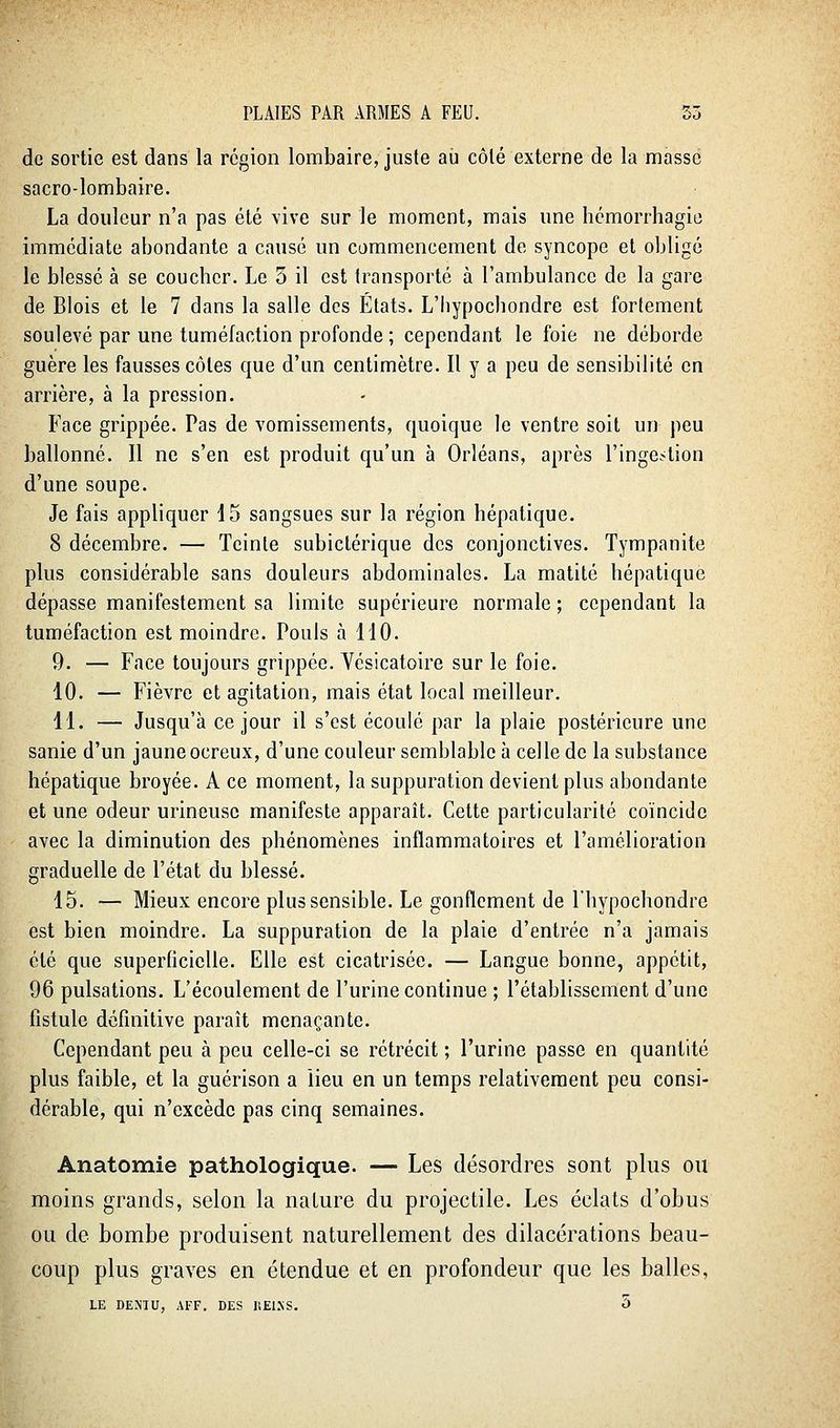 de sortie est dans la région lombaire, juste au côté externe de la masse sacro-lombaire. La douleur n'a pas été vive sur le moment, mais une hcmorrhagic immédiate abondante a causé un commencement de syncope et obligé le blessé à se coucbcr. Le 5 il est transporté à l'ambulance de la gare de Blois et le 7 dans la salle des États. L'Iiypocbondre est fortement soulevé par une tuméfaction profonde ; cependant le foie ne déborde guère les fausses côtes que d'un centimètre. Il y a peu de sensibilité en arrière, à la pression. Face grippée. Pas de vomissements, quoique le ventre soit un peu ballonné. Il ne s'en est produit qu'un à Orléans, après l'inge.-tion d'une soupe. Je fais appliquer 15 sangsues sur la région hépatique. 8 décembre. — Teinte subictérique des conjonctives. Tympanite plus considérable sans douleurs abdominales. La matité hépatique dépasse manifestement sa limite supérieure normale ; cependant la tuméfaction est moindre. Pouls à 110. 9. — Face toujours grippée. Vésicatoire sur le foie. 10. — Fièvre et agitation, mais état local meilleur. H. — Jusqu'à ce jour il s'est écoulé par la plaie postérieure une sanie d'un jaune ocreux, d'une couleur semblable à celle de la substance hépatique broyée. A ce moment, la suppuration devient plus abondante et une odeur urineuse manifeste apparaît. Cette particularité coïncide avec la diminution des phénomènes inflammatoires et l'amélioration graduelle de l'état du blessé. 15. — Mieux encore plus sensible. Le gonflement de Thypochondre est bien moindre. La suppuration de la plaie d'entrée n'a jamais été que superficielle. Elle est cicatrisée. — Langue bonne, appétit, 96 pulsations. L'écoulement de l'urine continue ; l'établissement d'une fistule définitive paraît menaçante. Cependant peu à peu celle-ci se rétrécit ; l'urine passe en quantité plus faible, et la guérison a lieu en un temps relativement peu consi- dérable, qui n'excède pas cinq semaines. Anatomie pathologique. — Les désordres sont plus ou moins grands, selon la nature du projectile. Les éclats d'obus ou de bombe produisent naturellement des dilacérations beau- coup plus graves en étendue et en profondeur que les balles, LE DE.MU, AFF. DES ISEISS. 5