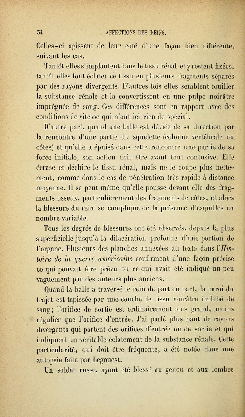 Celles-ci agissent de leur côté d'une façon bien différente, suivant les cas. Tantôt elles s'implantent dans le tissu rénal et y restent fixées, tantôt elles font éclater ce tissu en plusieurs fragments séparés par des rayons divergents. D'autres fois elles semblent fouiller la substance rénale et la convertissent en une pulpe noirâtre imprégnée de sang. Ces différences sont en rapport avec des conditions de vitesse qui n'ont ici rien de spécial. D'autre part, quand une balle est déviée de sa direction par la rencontre d'une partie du squelette (colonne vertébrale ou côtes) et qu'elle a épuisé dans cette rencontre une partie de sa force initiale, son action doit être avant tout contusive. Elle écrase et déchire le tissu rénal, mais ne le coupe plus nette- ment, comme dans le cas de pénétration très rapide à distance moyenne. Il se peut même qu'elle pousse devant elle des frag- ments osseux, particulièrement des fragments de côtes, et alors la blessure du rein se complique de la présence d'esquilles en nombre variable. Tous les degrés de blessures ont été observés, depuis la plus superficielle jusqu'à la dilacération profonde d'une portion de l'organe. Plusieurs des planches annexées au texte dans l'His- toire de la guerre américaine confirment d'une façon précise ce qui pouvait être prévu ou ce qui avait été indiqué un peu vaguement par des auteurs plus anciens. Quand la balle a traversé le rein de part en part, la paroi du trajet est tapissée par une couche de tissu noirâtre imbibé de sang; l'orifice de sortie est ordinairement plus grand, moins régulier que l'orifice d'entrée. J'ai parlé plus haut de rayons divergents qui partent des orifices d'entrée ou de sortie et qui indiquent un véritable éclatement de la substance rénale. Cette particularité) qui doit être fréquente, a été notée dans une autopsie faite par Legouest. Un soldat russe, ayant été blessé au genou et aux lombes