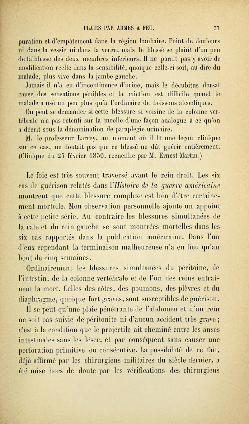 puralion et d'empâtement dans la région lombaire. Point de doulem's ni dans la vessie ni dans la verge, mais le blessé se plaint d'un peu de faiblesse des deux membres inférieurs. Il ne paraît pas y avoir de modification réelle dans la sensibilité, quoique celle-ci soit, au dire du malade, plus vive dans la jambe gauche. Jamais il n'a eu d'incontinence d'urine, mais le décubitus dorsal cause des sensations pénibles et la miction est difficile quand le malade a usé un peu plus qu'à l'ordinaire de boissons alcooliques. On peut se demander si cette blessure si voisine de la colonne ver- tébrale n'a pas retenti sur la moelle d'une façon analogue à ce qu'on a décrit sous la dénomination de paraplégie urinaire. M. le professeur Larrey, au moment où il fit une leçon clinique sur ce cas, ne doutait pas que ce blessé ne dût guérir entièrement, (Clinique du 27 février 1856, recueillie par M. Ernest Martin.) Le foie est très souvent traversé avant le rein droit. Les six cas de guérison relatés dans l'Histoire de la guerre américaine montrent que cette blessure complexe est loin d'être certaine- ment mortelle. Mon observation personnelle ajoute un appoint à cette petite série. Au contraire les blessures simultanées de la rate et du rein gauche se sont montrées mortelles dans les six cas rapportés dans la publication américaine. Dans l'un d'eux cependant la terminaison malheureuse n'a eu lieu qu'au bout de cinq semaines. Ordinairement les blessures simultanées du péritoine, de l'intestin, de la colonne vertébrale et de l'un des reins entraî- nent la mort. Celles des côtes, des poumons, des plèvres et du diaphragme, quoique fort graves, sont susceptibles de guérison. 11 se peut qu'une plaie pénétrante de l'abdomen et d'un rein ne soit pas suivie de péritonite ni d'aucun accident très grave ; c'est à la condition que le projectile ait cheminé entre les anses intestinales sans les léser, et par conséquent sans causer une perforation primitive ou consécutive. La possibilité de ce fait, déjà affirmé par les chirurgiens militaires du siècle dernier, a été mise hors de doute par les vérifications des chirurgiens