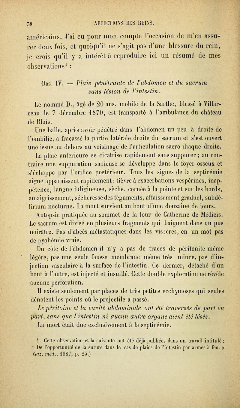 américains. J'ai eu pour mon compte l'occasion de m'en assu- rer deux fois, et quoiqu'il ne s'agît pas d'une blessure du rein, je crois qu'il y a intérêt à reproduire ici un résumé de mes observations^ : Qpg, lY. — Plaie pénétrante de Vabdomen et du sacrum sans lésion de Vintestin. Le nommé D., âgé de 20 ans, mobile de la Sarthe, blessé à Villar- ceau le 7 décembre 1870, est transporté à l'ambulance du château de Blois. Une balle, après avoir pénétré dans l'abdomen un peu à droite de l'ombilic, a fracassé la partie latérale droite du sacrum et s'est ouvert une issue au dehors au voisinage de l'articulation sacro-iliaque droite. La plaie antérieure se cicatrise rapidement sans suppurer ; au con- traire une suppuration sanieuse se développe dans le foyer osseux et s'échappe par l'orifice postérieur. Tous les signes de la septicémie aiguë apparaissent rapidement : fièvre à exacerbations vespérines, inap- pétence, langue fuligineuse, sèche, cornée à la pointe et sur les bords, amaigrissement, sécheresse des téguments, affaissement graduel, subdé- lirium nocturne. La mort survient au bout d'une douzaine de jours. Autopsie pratiquée au sommet de la tour de Catherine de Médicis. Le sacrum est divisé en plusieurs fragments qui baignent dans un pus noirâtre. Pas d'abcès métastatiques dans les vis3ères, en un mot pas de pyohémie vraie. Du côté de l'abdomen il n'y a pas de traces de péritonite même légère, pas une seule fausse membrane même très mince, pas d'in- jection vasculaire à la surface de l'intestin. Ce dernier, détaché d'un bout à l'autre, est injecté et insufflé. Cette double exploration ne révèle aucune perforation. 11 existe seulement par places de très petites ecchymoses qui seules dénotent les points où le projectile a passé. Le péritoine et la cavité abdominale ont été traversés de part en part, sans cjiie Vintestin ni aucun autre organe aient été lésés. La mort était due exclusivement à la septicémie. 1. Cette observation et la suivante ont été déjà publiées dans un travail intilulé: (( De l'opportunité de la suture dans le cas de plaies de l'intestin par armes à feu. » Gaz. méd., 1887, p. 25.)