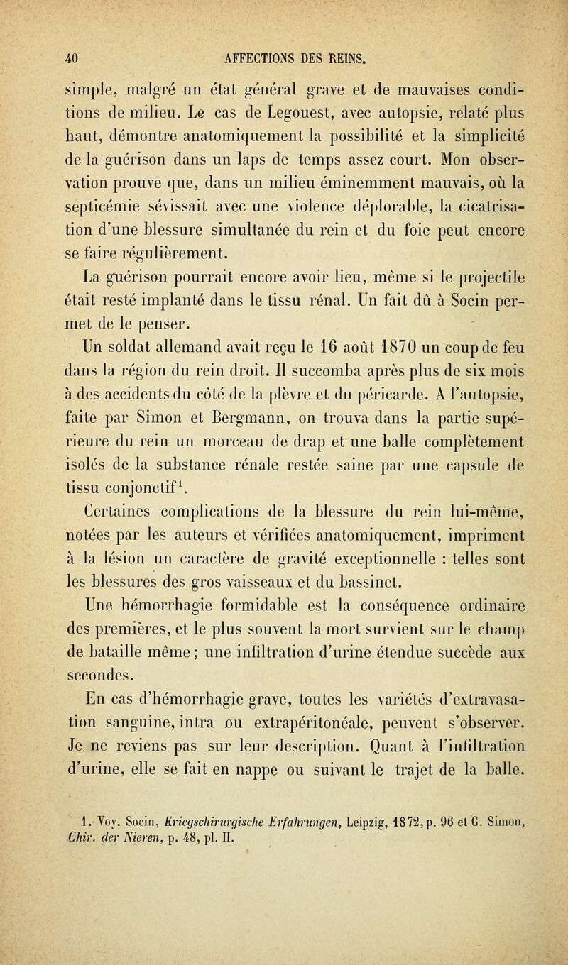 simple, malgré un étal général grave et de mauvaises condi- tions de milieu. Le cas de Legouest, avec autopsie, relaté plus haut, démontre anatomiquement la possibilité et la simplicité de la guérison dans un laps de temps assez court. Mon obser- vation prouve que, dans un milieu éminemment mauvais, où la septicémie sévissait avec une violence déplorable, la cicatrisa- tion d'une blessure simultanée du rein et du foie peut encore se faire régulièrement. La guérison pourrait encore avoir lieu, même si le projectile était resté implanté dans le tissu rénal. Un fait dû à Socin per- met de le penser. Un soldat allemand avait reçu le 16 août 1870 un coup de feu dans la région du rein droit. Il succomba après plus de six mois à des accidents du côté de la plèvre et du péricarde. A l'autopsie, faite par Simon et Bergmann, on trouva dans la partie supé- rieure du rein un morceau de drap et une balle complètement isolés de la substance rénale restée saine par une capsule de tissu conjonctif \ Certaines complications de la blessure du rein lui-même, notées par les auteurs et vérifiées anatomiquement, impriment à la lésion un caractère de gravité exceptionnelle : telles sont les blessures des gros vaisseaux et du bassinet. Une hémorrhagie formidable est la conséquence ordinaire des premières, et le plus souvent la mort survient sur le champ de bataille même ; une infiltration d'urine étendue succède aux secondes. En cas d'hémorrhagie grave, toutes les variétés d'extravasa- tion sanguine, intra ou extrapéritonéale, peuvent s'observer. Je ne reviens pas sur leur description. Quant à l'infiltration d'urine, elle se fait en nappe ou suivant le trajet de la balle. 1. Voy. Socin, KriegscJm-urcjische Erfahriingen, Leipzig, 1872, p. 96 et G. Simon, Chir. der Nieren, p. 48, pi. II.