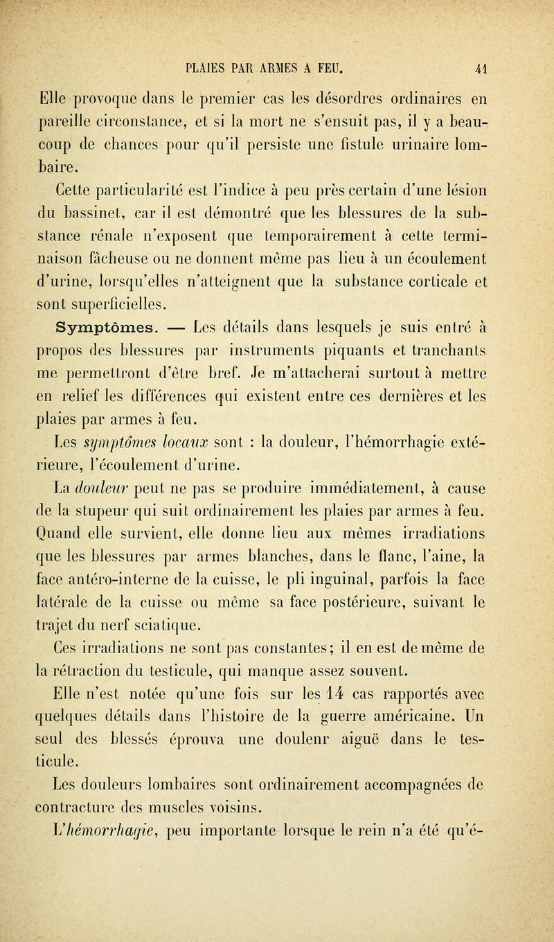 Elle provoque clans le premier cas les désordres ordinaires en pareille circonstance, et si la mort ne s'ensuit pas, il y a beau- coup de chances pour qu'il persiste une fistule urinaire lom- baire. Cette particularité est l'indice à peu près certain d'une lésion du bassinet, car il est démontré que les blessures de la sub- stance rénale n'exposent que temporairement à cette termi- naison fâcheuse ou ne donnent même pas lieu à un écoulement d'urine, lorsqu'elles n'atteignent que la substance corticale et sont superficielles. Symptômes. — Les détails dans lesquels je suis entré à propos des blessures par instruments piquants et tranchants me permettront d'être bref. Je m'attacherai surtout à mettre en relief les différences qui existent entre ces dernières et les plaies par armes à feu. Les symptômes locaux sont : la douleur, l'hémorrhagie exté- rieure, l'écoulement d'urine. La douleur peut ne pas se produire immédiatement, à cause de la stupeur qui suit ordinairement les plaies par armes à feu. Quand elle survient, elle donne lieu aux mêmes irradiations que les blessures par armes blanches, dans le flanc, l'aine, la face antéro-interne de la cuisse, le pli inguinal, parfois la face latérale de la cuisse ou môme sa face postérieure, suivant le trajet du nerf sciatique. Ces irradiations ne sont pas constantes; il en est de même de la rétraction du testicule, qui manque assez souvent. Elle n'est notée qu'une fois sur les 14 cas rapportés avec quelques détails dans l'histoire de la guerre américaine. Un seul des blessés éprouva une douleur aiguë dans le tes- ticule. Les douleurs lombaires sont ordinairement accompagnées de contracture des muscles voisins. L'hémorrhagie, peu importante lorsque le rein n'a été qu'é-
