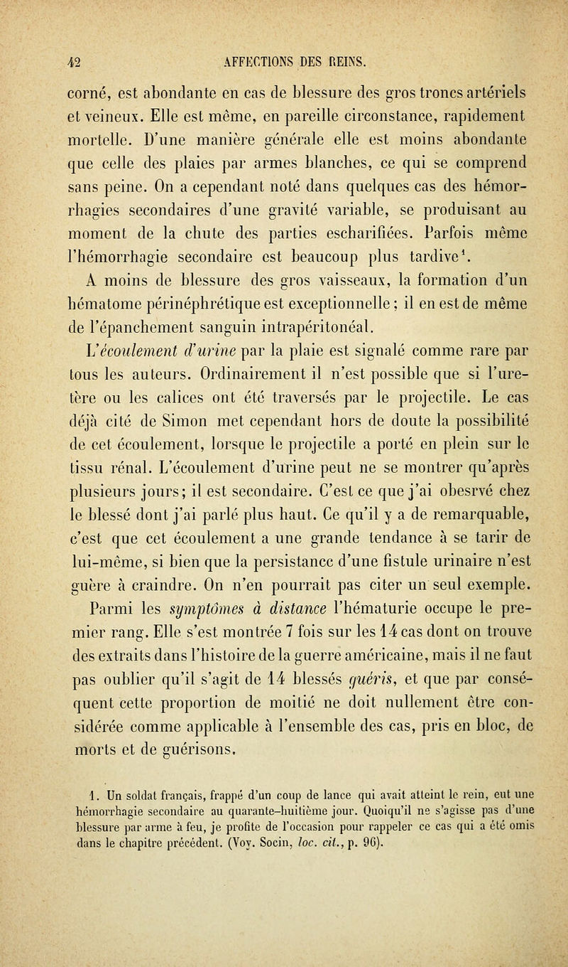 corné, est abondante en cas de blessure des gros troncs artériels et veineux. Elle est même, en pareille circonstance, rapidement mortelle. D'une manière générale elle est moins abondante que celle des plaies par armes blanches, ce qui se comprend sans peine. On a cependant noté dans quelques cas des hémor- rhagies secondaires d'une gravité variable, se produisant au moment de la chute des parties escharifiées. Parfois même l'hémorrhagie secondaire est beaucoup plus tardive*. A moins de blessure des gros vaisseaux, la formation d'un hématome périnéphrétique est exceptionnelle ; il en est de même de l'épanchement sanguin intrapéritonéal. L'écoulement d'urine par la plaie est signalé comme rare par tous les auteurs. Ordinairement il n'est possible que si l'ure- tère ou les calices ont été traversés par le projectile. Le cas déjà cité de Simon met cependant hors de doute la possibilité de cet écoulement, lorsque le projectile a porté en plein sur le tissu rénal. L'écoulement d'urine peut ne se montrer qu'après plusieurs jours; il est secondaire. C'est ce que j'ai obesrvé chez le blessé dont j'ai parlé plus haut. Ce qu'il y a de remarquable, c'est que cet écoulement a une grande tendance à se tarir de lui-même, si bien que la persistance d'une fistule urinaire n'est guère cà craindre. On n'en pourrait pas citer un seul exemple. Parmi les symptômes à distance l'hématurie occupe le pre- mier rang. Elle s'est montrée 7 fois sur les 14 cas dont on trouve des extraits dans l'histoire de la guerre américaine, mais il ne faut pas oublier qu'il s'agit de 14 blessés guéris, et que par consé- quent cette proportion de moitié ne doit nullement être con- sidérée comme applicable à l'ensemble des cas, pris en bloc, de morts et de guérisons. 1. Un soldat français, frappé d'un coup de lance qui avait atteint le rein, eut une hémorrhagie secondaire au quarante-huitième jour. Quoiqu'il ne s'agisse pas d'une blessure par arme à feu, je profite de l'occasion pour rappeler ce cas qui a été omis dans le chapitre précédent. (Voy. Socin, loc. cit., p. 9G).