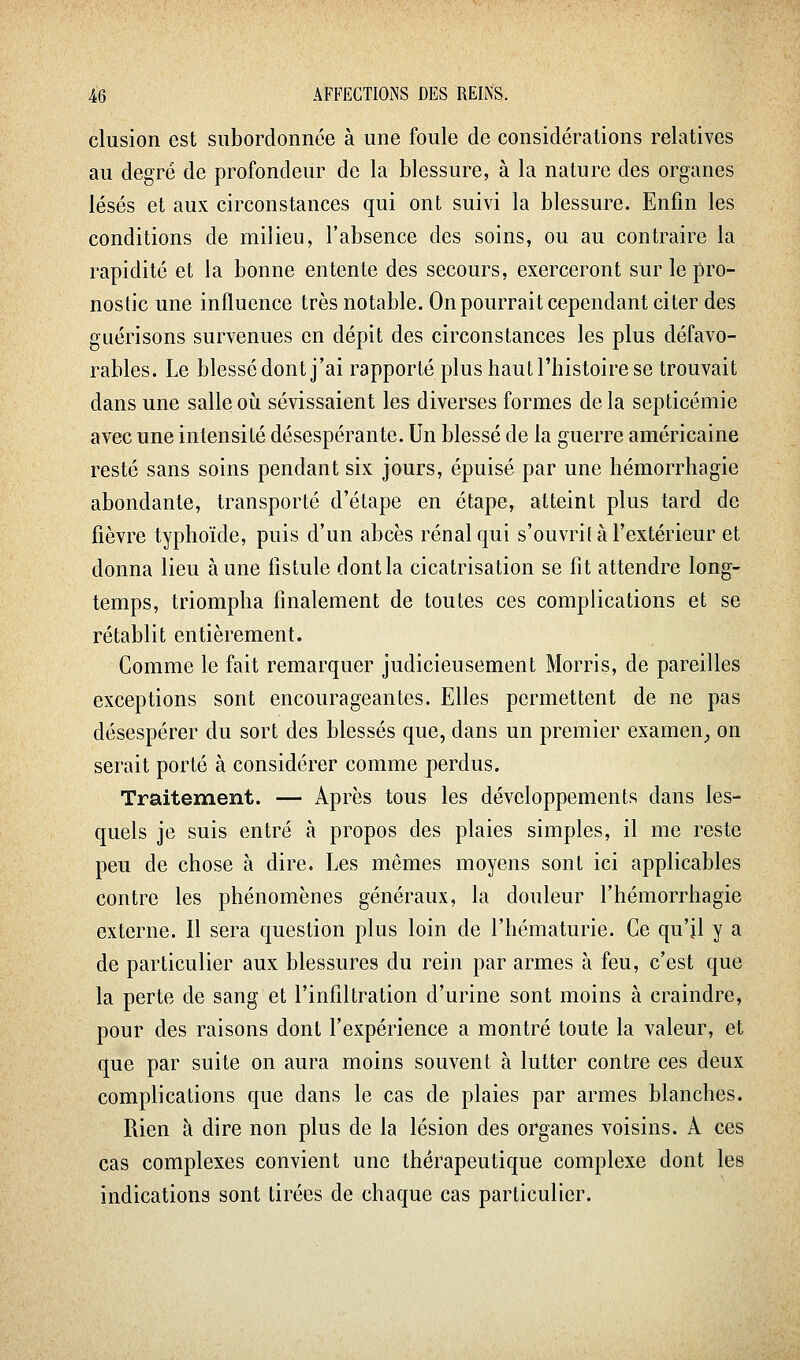 clusion est subordonnée à une foule de considérations relatives au degré de profondeur de la blessure, à la nature des organes lésés et aux circonstances qui ont suivi la blessure. Enfin les conditions de milieu, l'absence des soins, ou au contraire la rapidité et la bonne entente des secours, exerceront sur le pro- nostic une influence très notable. On pourrait cependant citer des guérisons survenues en dépit des circonstances les plus défavo- rables. Le blessé dont j'ai rapporté plus haut l'histoire se trouvait dans une salle oii sévissaient les diverses formes de la septicémie avec une intensité désespérante. Un blessé de la guerre américaine resté sans soins pendant six jours, épuisé par une hémorrhagie abondante, transporté d'étape en étape, atteint plus tard de fièvre typhoïde, puis d'un abcès rénal qui s'ouvrit à l'extérieur et donna lieu aune fistule dontla cicatrisation se fit attendre long- temps, triompha finalement de toutes ces complications et se rétablit entièrement. Comme le fait remarquer judicieusement Morris, de pareilles exceptions sont encourageantes. Elles permettent de ne pas désespérer du sort des blessés que, dans un premier examen^ on serait porté à considérer comme perdus. Traitement. — Après tous les développements dans les- quels je suis entré à propos des plaies simples, il me reste peu de chose à dire. Les mêmes moyens sont ici applicables contre les phénomènes généraux, la douleur l'hémorrhagie externe. Il sera question plus loin de l'hématurie. Ce qu'il y a de particulier aux blessures du rein par armes à feu, c'est que la perte de sang et l'infiltration d'urine sont moins à craindre, pour des raisons dont l'expérience a montré toute la valeur, et que par suite on aura moins souvent à lutter contre ces deux complications que dans le cas de plaies par armes blanches. Rien à dire non plus de la lésion des organes voisins. A ces cas complexes convient une thérapeutique complexe dont les indications sont tirées de chaque cas particulier.
