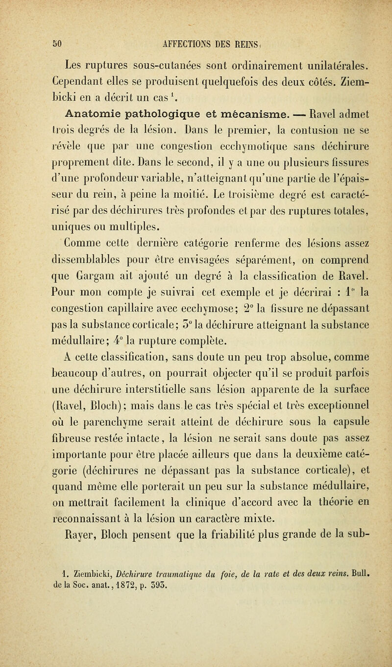 Les ruptures sous-cutanées sont ordinairement unilatérales. Cependant elles se produisent quelquefois des deux côtés. Ziem- bicki en a décrit un cas \ Anatomie pathologique et mécanisme. — Ravel admet trois degrés de la lésion. Dans le premier, la contusion ne se révèle que par une congestion ecchymotique sans déchirure proprement dite. Dans le second, il y a une ou plusieurs fissures d'une profondeur variable, n'atteignant qu'une partie de l'épais- seur du rein, à peine la moitié. Le troisième degré est caracté- risé par des déchirures très profondes et par des ruptures totales, uniques ou multiples. Comme cette dernière catégorie renferme des lésions assez dissemblables pour être envisagées séparément, on comprend que Gargam ait ajouté un degré à la classification de Ravel. Pour mon compte je suivrai cet exemple et je décrirai : 1 la congestion capillaire avec ecchymose; 2 la fissure ne dépassant pas la substance corticale; 5 la déchirure atteignant la substance médullaire; 4° la rupture complète. A cette classification, sans doute un peu trop absolue, comme beaucoup d'autres, on pourrait objecter qu'il se produit parfois une déchirure interstitielle sans lésion apparente de la surface (Ravel, Rloch); mais dans.le cas très spécial et très exceptionnel où le parenchyme serait atteint de déchirure sous la capsule fibreuse restée intacte, la lésion ne serait sans doute pas assez importante pour être placée ailleurs que dans la deuxième caté- gorie (déchirures ne dépassant pas la substance corticale), et quand même elle porterait un peu sur la substance médullaire, on mettrait facilement la clinique d'accord avec la théorie en reconnaissant à la lésion un caractère mixte. Rayer, Bloch pensent que la friabilité plus grande de la sub- 1. Ziembicki, Déchirure traumatique du foie, de la rate et des deux reins. Bull, de la Soc. anat. ,1872, p. 595.