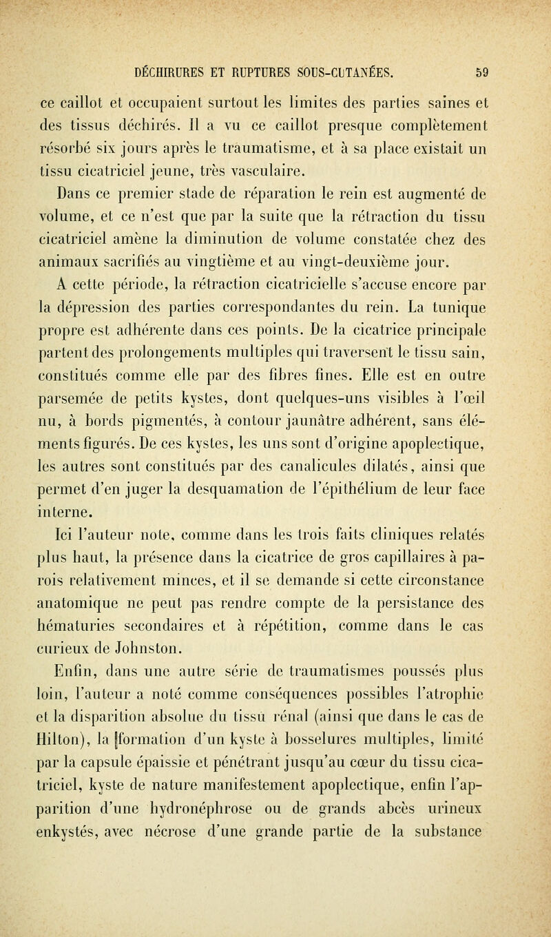 ce caillot et occupaient surtout les limites des parties saines et des tissus déchirés. Il a vu ce caillot presque complètement résorbé six jours après le traumatisme, et à sa place existait un tissu cicatriciel jeune, très vasculaire. Dans ce premier stade de réparation le rein est augmenté de volume, et ce n'est que par la suite que la rétraction du tissu cicatriciel amène la diminution de volume constatée chez des animaux sacrifiés au vingtième et au vingt-deuxième jour. A cette période, la rétraction cicatricielle s'accuse encore par la dépression des parties correspondantes du rein. La tunique propre est adhérente dans ces points. De la cicatrice principale partent des prolongements multiples qui traversent le tissu sain, constitués comme elle par des fibres fines. Elle est en outre parsemée de petits kystes, dont quelques-uns visibles à l'œil nu, à bords pigmentés, à contour jaunâtre adhérent, sans élé- ments figurés. De ces kystes, les uns sont d'origine apoplectique, les autres sont constitués par des canalicules dilatés, ainsi que permet d'en juger la desquamation de l'épithélium de leur face interne. Ici l'auteur note, comme dans les trois faits cliniques relatés plus haut, la présence dans la cicatrice de gros capillaires à pa- rois relativement minces, et il se demande si cette circonstance anatomique ne peut pas rendre compte de la persistance des hématuries secondaires et à répétition, comme dans le cas curieux de Johnston. Enfin, dans une autre série de traumatismes poussés plus loin, l'auteur a noté comme conséquences possibles l'atrophie et la disparition absolue du tissu rénal (ainsi que dans le cas de Hilton), la [formation d'un kyste à bosselures multiples, limité par la capsule épaissie et pénétrant jusqu'au cœur du tissu cica- triciel, kyste de nature manifestement apoplectique, enfin l'ap- parition d'une hydronéphrose ou de grands abcès urineux enkystés, avec nécrose d'une grande partie de la substance