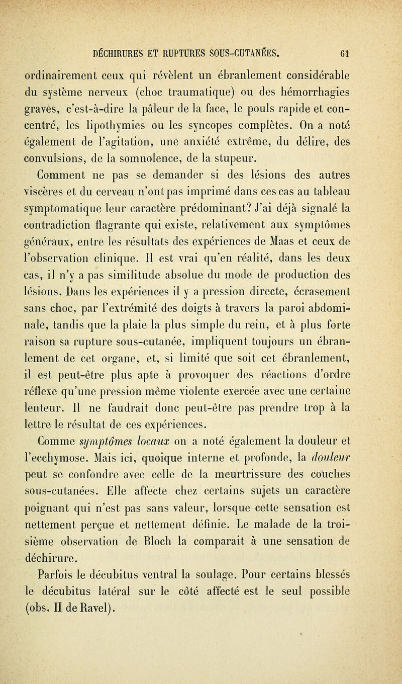 ordinairement ceux qui révèlent un ébranlement considérable du système nerveux (choc traumatique) ou des hémorrhagies graves, c'est-à-dire la pâleur de la face, le pouls rapide et con- centré, les lipothymies ou les syncopes complètes. On a noté également de l'agitation, une anxiété extrême, du délire, des convulsions, de la somnolence, de la stupeur. Comment ne pas se demander si des lésions des autres viscères et du cerveau n'ont pas imprimé dans ces cas au tableau symptomatique leur caractère prédominant? J'ai déjà signalé la contradiction flagrante qui existe, relativement aux symptômes généraux, entre les résultats des expériences de Maas et ceux de l'observation clinique. Il est vrai qu'en réalité, dans les deux cas, il n'y a pas similitude absolue du mode de production des lésions. Dans les expériences il y a pression directe, écrasement sans choc, par l'extrémité des doigts à travers la paroi abdomi- nale, tandis que la plaie la plus simple du rein, et à plus forte raison sa rupture sous-cutanée, impliquent toujours un ébran- lement de cet organe, et, si limité que soit cet ébranlement, il est peut-être plus apte à provoquer des réactions d'ordre réflexe qu'une pression même violente exercée avec une certaine lenteur. Il ne faudrait donc peut-être pas prendre trop à la lettre le résultat de ces expériences. Comme symptômes locaux on a noté également la douleur et l'ecchymose. Mais ici, quoique interne et profonde, la douleur peut se confondre avec celle de la meurtrissure des couches sous-cutanées. Elle affecte chez certains sujets un caractère poignant qui n'est pas sans valeur, lorsque cette sensation est nettement perçue et nettement définie, l^e malade de la troi- sième observation de Bloch la comparait à une sensation de déchirure. Parfois le décubitus ventral la soulage. Pour certains blessés le décubitus latéral sur le côté affecté est le seul possible (obs. II de Ravel).