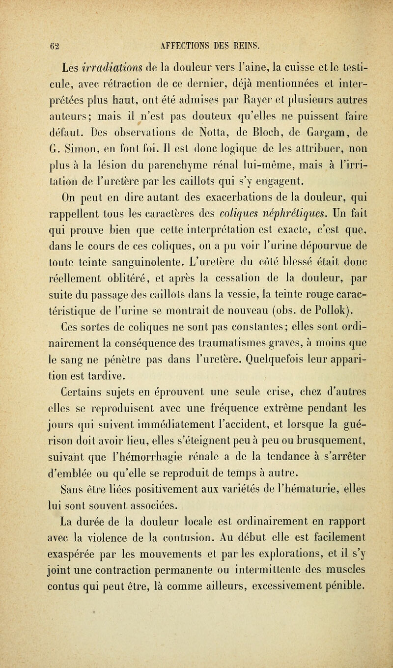 Les irradiatioîis de la douleur vers l'aine, la cuisse et le testi- cule, avec rétraction de ce dernier, déjà mentionnées et inter- prétées plus haut, ont été admises par Rayer et plusieurs autres auteurs; mais il n'est pas douteux qu'elles ne puissent faire défaut. Des observations de Notta, de Bloch, de Gargam, de G. Simon, en font foi. Il est donc logique de les attribuer, non plus à la lésion du parenchyme rénal lui-même, mais à l'irri- tation de l'uretère par les caillots qui s'y engagent. On peut en dire autant des exacerbations de la douleur, qui rappellent tous les caractères des coliques néphréliques. Un fait qui prouve bien que cette interprétation est exacte, c'est que, dans le cours de ces coliques, on a pu voir l'urine dépourvue de toute teinte sanguinolente. L'uretère du côté blessé était donc réellement oblitéré, et après la cessation de la douleur, par suite du passage des caillots dans la vessie, la teinte rouge carac- téristique de l'urine se montrait de nouveau (obs. de Pollok). Ces sortes de coliques ne sont pas constantes; elles sont ordi- nairement la conséquence des Iraumatismes graves, à moins que le sang ne pénètre pas dans l'uretère. Quelquefois leur appari- tion est tardive. Certains sujets en éprouvent une seule crise, chez d'autres elles se reproduisent avec une fréquence extrême pendant les jours qui suivent immédiatement l'accident, et lorsque la gué- rison doit avoir lieu, elles s'éteignent peu à peu ou brusquement, suivant que l'hémorrhagie rénale a de la tendance à s'arrêter d'emblée ou qu'elle se reproduit de temps à autre. Sans être liées positivement aux variétés de l'hématurie, elles lui sont souvent associées. La durée de la douleur locale est ordinairement en rapport avec la violence de la contusion. Au début elle est facilement exaspérée par les mouvements et par les explorations, et il s'y joint une contraction permanente ou intermittente des muscles contus qui peut être, là comme ailleurs, excessivement pénible.