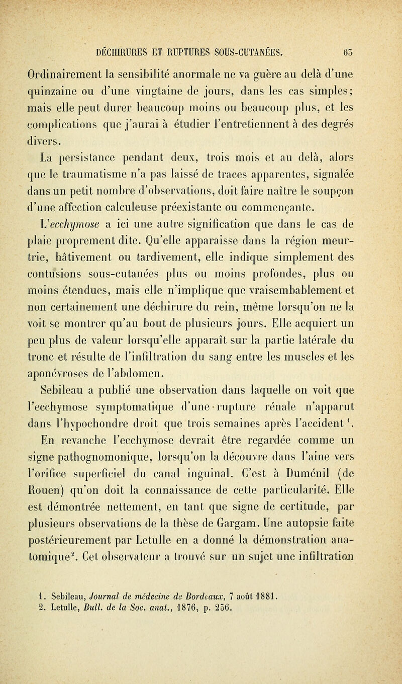 Ordinairement la sensibilité anormale ne va guère au delà d'une quinzaine ou d'une vingtaine de jours, dans les cas simples; mais elle peut durer beaucoup moins ou beaucoup plus, et les complications que j'aurai à étudier l'entretiennent à des degrés divers. La persistance pendant deux, trois mois et au delà, alors que le traumatisme n'a pas laissé de traces apparentes, signalée dans un petit nombre d'observations, doit faire naître le soupçon d'une affection calculeuse préexistante ou commençante. Vecchymose a ici une autre signification que dans le cas de plaie proprement dite. Qu'elle apparaisse dans la région meur- trie, hâtivement ou tardivement, elle indique simplement des contusions sous-cutanées plus ou moins profondes, plus ou moins étendues, mais elle n'implique que vraisembablement et non certainement une déchirure du rein, même lorsqu'on ne la voit se montrer qu'au bout de plusieurs jours. Elle acquiert un peu plus de valeur lorsqu'elle apparaît sur la partie latérale du tronc et résulte de l'infiltration du sang entre les muscles et les aponévroses de l'abdomen. Sebileau a publié une observation dans laquelle on voit que l'ecchymose symptomatique d'une • rupture rénale n'apparut dans l'hypochondre droit que trois semaines après l'accident \ En revanche l'ecchymose devrait être regardée comme un signe pathognomonique, lorsqu'on la découvre dans l'aine vers l'orifice superficiel du canal inguinal. C'est à Duménil (de Rouen) qu'on doit la connaissance de cette particularité. Elle est démontrée nettement, en tant que signe de certitude, par plusieurs observations de la thèse de Gargam. Une autopsie faite postérieurement par Letulle en a donné la démonstration ana- tomique^ Cet observateur a trouvé sur un sujet une infiltration \. Sebileau, Journal de médecine de Bordeaux, 7 août 1881. 2. Letulle, Bull de la Soc. anal., 1876, p. 256.