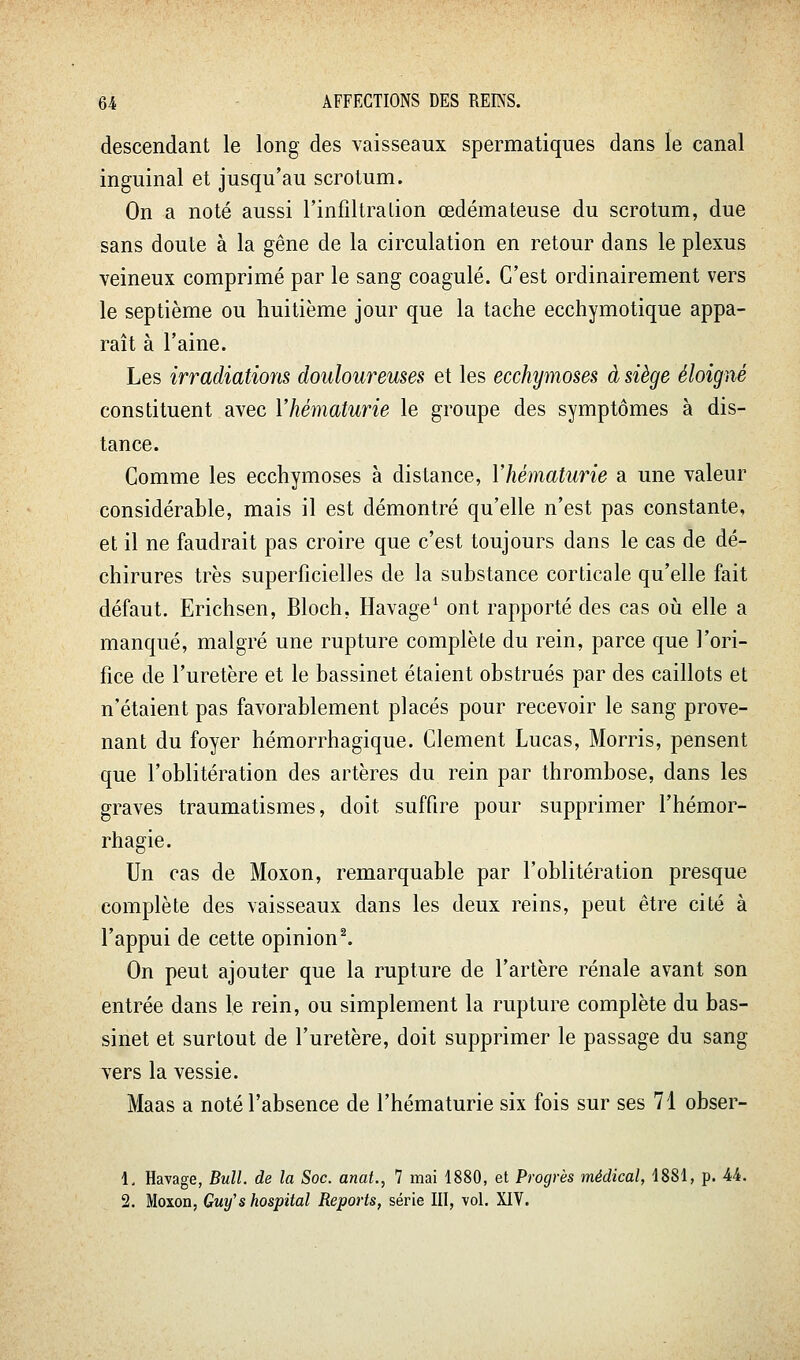 descendant le long des vaisseaux spermatiques dans le canal inguinal et jusqu'au scrotum. On a noté aussi l'infiltralion œdémateuse du scrotum, due sans doute à la gêne de la circulation en retour dans le plexus veineux comprimé par le sang coagulé. C'est ordinairement vers le septième ou huitième jour que la tache ecchymotique appa- raît à l'aine. Les irradiations douloureuses et les ecchymoses à siège éloigné constituent avec Y hématurie le groupe des symptômes à dis- tance. Comme les ecchymoses à distance, Vhématurie a une valeur considérable, mais il est démontré qu'elle n'est pas constante, et il ne faudrait pas croire que c'est toujours dans le cas de dé- chirures très superficielles de la substance corticale qu'elle fait défaut. Erichsen, Bloch, Havage^ ont rapporté des cas où elle a manqué, malgré une rupture complète du rein, parce que l'ori- fice de l'uretère et le bassinet étaient obstrués par des caillots et n'étaient pas favorablement placés pour recevoir le sang prove- nant du foyer hémorrhagique. Clément Lucas, Morris, pensent que l'oblitération des artères du rein par thrombose, dans les graves traumatismes, doit suffire pour supprimer l'hémor- rhagie. Un cas de Moxon, remarquable par l'oblitération presque complète des vaisseaux dans les deux reins, peut être cité à l'appui de cette opinion ^ On peut ajouter que la rupture de l'artère rénale avant son entrée dans le rein, ou simplement la rupture complète du bas- sinet et surtout de l'uretère, doit supprimer le passage du sang vers la vessie. Maas a noté l'absence de l'hématurie six fois sur ses 71 obser- 1, Havage, Bull, de la Soc. anat., 7 mai 1880, et Progrès médical, 1881, p. U. 2. Moxon, Guy'shospital Reports, série III, vol. XIV.